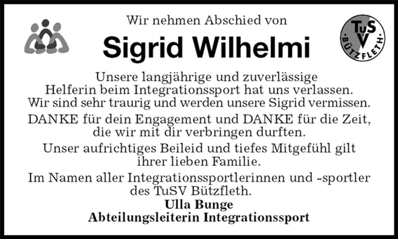 <p>Wir nehmen Abschied von<br />Sigrid Wilhelmi<br />Unsere langjährige und zuverlässige Helferin beim Integrationssport hat uns verlassen.<br />Wir sind sehr traurig und werden unsere Sigrid vermissen.<br />DANKE für dein Engagement und DANKE für die Zeit, die wir mit dir verbringen durften.<br />Unser aufrichtiges Beileid und tiefes Mitgefühl gilt<br />ihrer lieben Familie.<br />Im Namen aller Integrationssportlerinnen und -sportler des TuSV Bützfleth.<br />Ulla Bunge<br />Abteilungsleiterin Integrationssport</p>