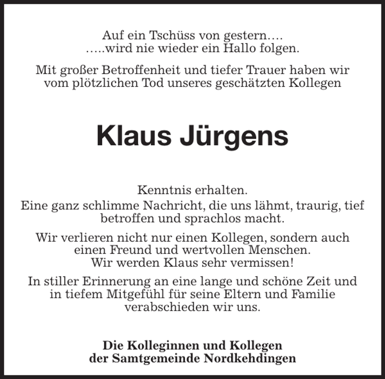 <p>Auf ein Tschüss von gestern….<br />…..wird nie wieder ein Hallo folgen.<br />Mit großer Betroffenheit und tiefer Trauer haben wir<br />vom plötzlichen Tod unseres geschätzten Kollegen<br />Klaus Jürgens<br />Kenntnis erhalten.<br />Eine ganz schlimme Nachricht, die uns lähmt, traurig, tief betroffen und sprachlos macht.<br />Wir verlieren nicht nur einen Kollegen, sondern auch<br />einen Freund und wertvollen Menschen.<br />Wir werden Klaus sehr vermissen!<br />In stiller Erinnerung an eine lange und schöne Zeit und<br />in tiefem Mitgefühl für seine Eltern und Familie<br />verabschieden wir uns.<br />Die Kolleginnen und Kollegen<br />der Samtgemeinde Nordkehdingen</p>