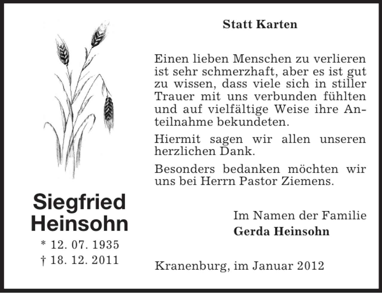 <p>Statt Karten<br />Einen lieben Menschen zu verlieren<br />ist sehr schmerzhaft, aber es ist gut<br />zu wissen, dass viele sich in stiller<br />Trauer mit uns verbunden fühlten<br />und auf vielfältige Weise ihre Anteilnahme bekundeten.<br />Hiermit sagen wir allen unseren<br />herzlichen Dank.<br />Besonders bedanken möchten wir<br />uns bei Herrn Pastor Ziemens.</p><p>Siegfried<br />Heinsohn<br />* 12. 07. 1935<br />† 18. 12. 2011</p><p>Im Namen der Familie<br />Gerda Heinsohn<br />Kranenburg, im Januar 2012</p>