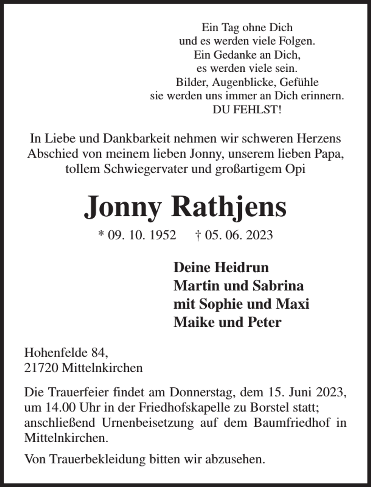 <p>Ein Tag ohne Dich<br />und es werden viele Folgen.<br />Ein Gedanke an Dich,<br />es werden viele sein.<br />Bilder, Augenblicke, Gefühle<br />sie werden uns immer an Dich erinnern.<br />DU FEHLST!<br />In Liebe und Dankbarkeit nehmen wir schweren Herzens Abschied von meinem lieben Jonny, unserem lieben Papa, tollem Schwiegervater und großartigem Opi<br />Jonny Rathjens<br />* 09. 10. 1952 † 05. 06. 2023<br />Deine Heidrun<br />Martin und Sabrina<br />mit Sophie und Maxi<br />Maike und Peter<br />Hohenfelde 84,<br />21720 Mittelnkirchen<br />Die Trauerfeier findet am Donnerstag, dem 15. Juni 2023, um 14.00 Uhr in der Friedhofskapelle zu Borstel statt;<br />anschließend Urnenbeisetzung auf dem Baumfriedhof in Mittelnkirchen.<br />Von Trauerbekleidung bitten wir abzusehen.</p>