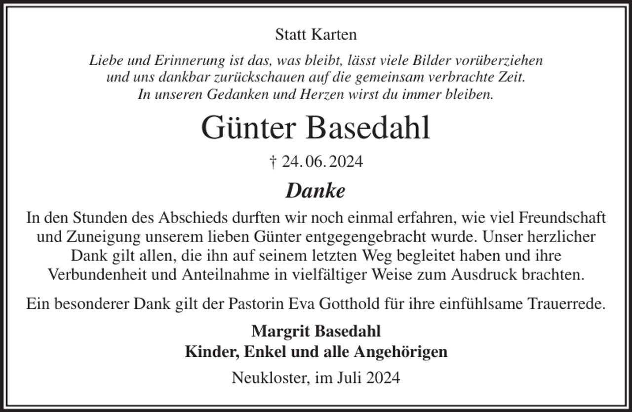 <p>Statt Karten<br />Liebe und Erinnerung ist das, was bleibt, lässt viele Bilder vorüberziehen<br />und uns dankbar zurückschauen auf die gemeinsam verbrachte Zeit.<br />In unseren Gedanken und Herzen wirst du immer bleiben.<br />Günter Basedahl<br />† 24. 06. 2024<br />Danke<br />In den Stunden des Abschieds durften wir noch einmal erfahren, wie viel Freundschaft und Zuneigung unserem lieben Günter entgegengebracht wurde. Unser herzlicher Dank gilt allen, die ihn auf seinem letzten Weg begleitet haben und ihre<br />Verbundenheit und Anteilnahme in vielfältiger Weise zum Ausdruck brachten.<br />Ein besonderer Dank gilt der Pastorin Eva Gotthold für ihre einfühlsame Trauerrede.<br />Margrit Basedahl<br />Kinder, Enkel und alle Angehörigen<br />Neukloster, im Juli 2024</p>
