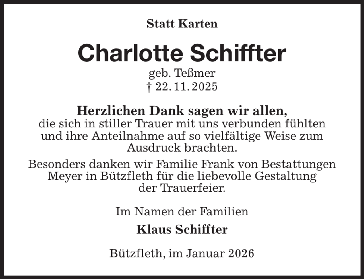<p>Statt Karten<br />Charlotte Schiffter<br />geb. Teßmer<br />† 22. 11. 2025<br />Herzlichen Dank sagen wir allen,<br />die sich in stiller Trauer mit uns verbunden fühlten<br />und ihre Anteilnahme auf so vielfältige Weise zum<br />Ausdruck brachten.<br />Besonders danken wir Familie Frank von Bestattungen Meyer in Bützfleth für die liebevolle Gestaltung<br />der Trauerfeier.<br />Im Namen der Familien<br />Klaus Schiffter<br />Bützfleth, im Januar 2026</p>