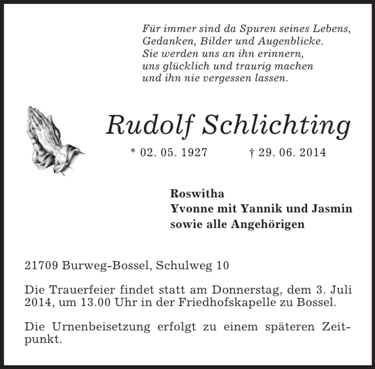 <p>Für immer sind da Spuren seines Lebens,<br />Gedanken, Bilder und Augenblicke.<br />Sie werden uns an ihn erinnern,<br />uns glücklich und traurig machen<br />und ihn nie vergessen lassen.<br />Rudolf Schlichting<br />* 02. 05. 1927 † 29. 06. 2014<br />Roswitha<br />Yvonne mit Yannik und Jasmin<br />sowie alle Angehörigen<br />21709 Burweg-Bossel, Schulweg 10</p><p>Die Trauerfeier findet statt am Donnerstag, dem 3. Juli 2014, um 13.00 Uhr in der Friedhofskapelle zu Bossel.</p><p>Die Urnenbeisetzung erfolgt zu einem späteren Zeitpunkt.</p>