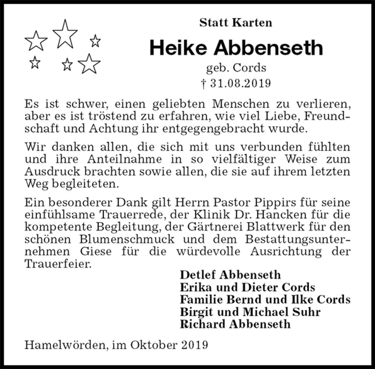 <p>Statt Karten<br />Heike Abbenseth<br />geb. Cords<br />† 31.08.2019<br />Es ist schwer, einen geliebten Menschen zu verlieren, aber es ist tröstend zu erfahren, wie viel Liebe, Freundschaft und Achtung ihr entgegengebracht wurde.<br />Wir danken allen, die sich mit uns verbunden fühlten und ihre Anteilnahme in so vielfältiger Weise zum<br />Ausdruck brachten sowie allen, die sie auf ihrem letzten Weg begleiteten.<br />Ein besonderer Dank gilt Herrn Pastor Pippirs für seine einfühlsame Trauerrede, der Klinik Dr. Hancken für die kompetente Begleitung, der Gärtnerei Blattwerk für den schönen Blumenschmuck und dem Bestattungsunternehmen Giese für die würdevolle Ausrichtung der<br />Trauerfeier.<br />Detlef Abbenseth<br />Erika und Dieter Cords<br />Familie Bernd und Ilke Cords<br />Birgit und Michael Suhr<br />Richard Abbenseth<br />Hamelwörden, im Oktober 2019</p>