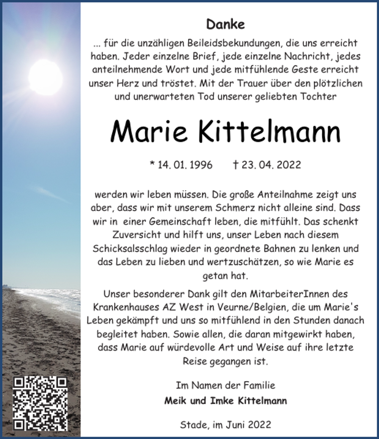 <p>Danke<br />... für die unzähligen Beileidsbekundungen, die uns erreicht<br />haben. Jeder einzelne Brief, jede einzelne Nachricht, jedes<br />anteilnehmende Wort und jede mitfühlende Geste erreicht<br />unser Herz und tröstet. Mit der Trauer über den plötzlichen<br />und unerwarteten Tod unserer geliebten Tochter<br />Marie Kittelmann<br />* 14. 01. 1996 † 23. 04. 2022<br />werden wir leben müssen. Die große Anteilnahme zeigt uns<br />aber, dass wir mit unserem Schmerz nicht alleine sind. Dass<br />wir in einer Gemeinschaft leben, die mitfühlt. Das schenkt<br />Zuversicht und hilft uns, unser Leben nach diesem<br />Schicksalsschlag wieder in geordnete Bahnen zu lenken und<br />das Leben zu lieben und wertzuschätzen, so wie Marie es<br />getan hat.<br />Unser besonderer Dank gilt den MitarbeiterInnen des<br />Krankenhauses AZ West in Veurne/Belgien, die um Marie's<br />Leben gekämpft und uns so mitfühlend in den Stunden danach<br />begleitet haben. Sowie allen, die daran mitgewirkt haben,<br />dass Marie auf würdevolle Art und Weise auf ihre letzte<br />Reise gegangen ist.<br />Im Namen der Familie<br />Meik und Imke Kittelmann<br />Stade, im Juni 2022</p>