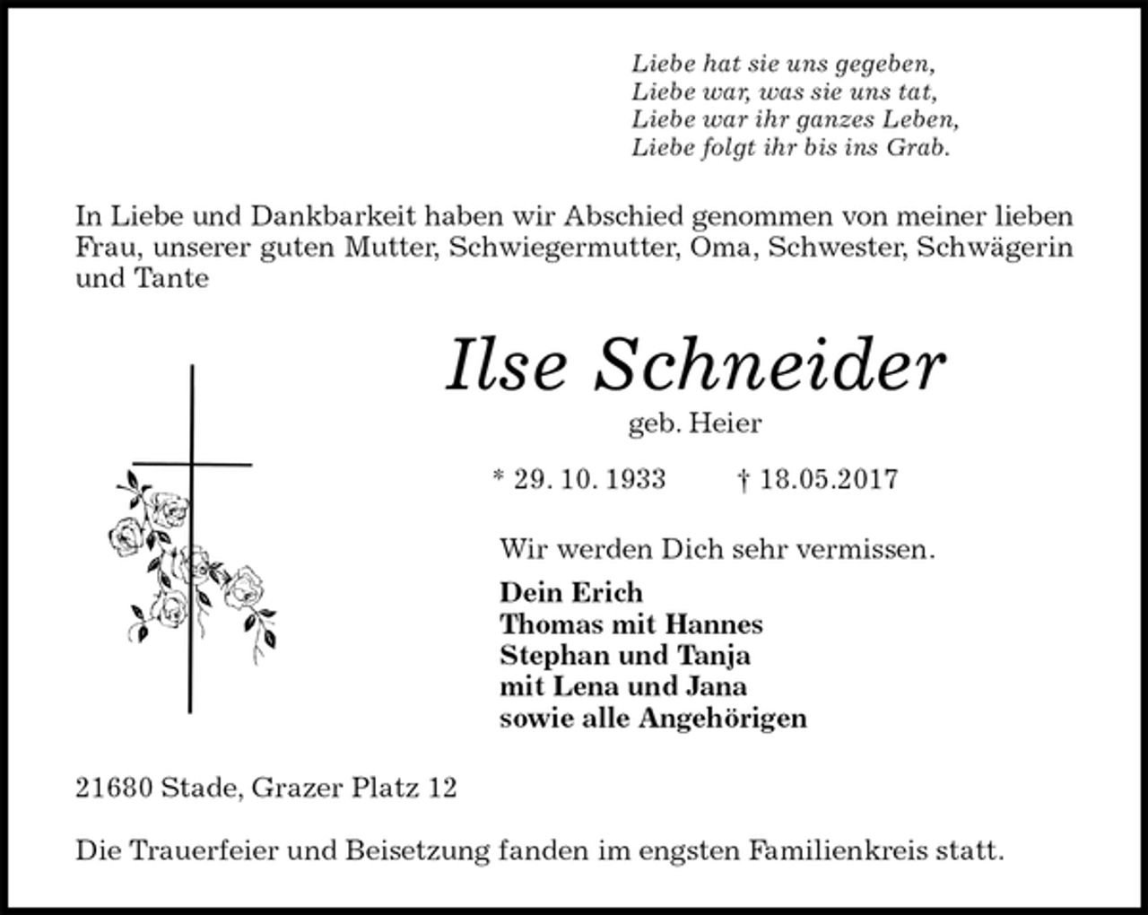 <p>Liebe hat sie uns gegeben,<br />Liebe war, was sie uns tat,<br />Liebe war ihr ganzes Leben,<br />Liebe folgt ihr bis ins Grab.<br />In Liebe und Dankbarkeit haben wir Abschied genommen von meiner lieben<br />Frau, unserer guten Mutter, Schwiegermutter, Oma, Schwester, Schwägerin<br />und Tante<br />Ilse Schneider<br />geb. Heier<br />* 29. 10. 1933 † 18.05.2017<br />Wir werden Dich sehr vermissen.<br />Dein Erich<br />Thomas mit Hannes<br />Stephan und Tanja<br />mit Lena und Jana<br />sowie alle Angehörigen<br />21680 Stade, Grazer Platz 12</p><p>Die Trauerfeier und Beisetzung fanden im engsten Familienkreis statt.</p>