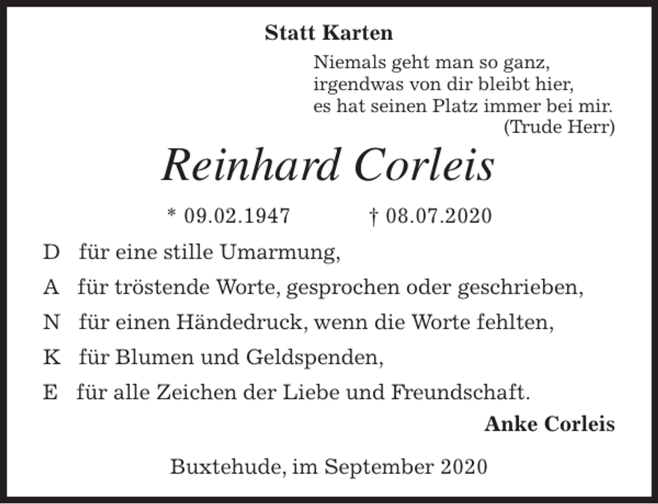 <p>Statt Karten<br />Niemals geht man so ganz,<br />irgendwas von dir bleibt hier,<br />es hat seinen Platz immer bei mir.<br />(Trude Herr)<br />Reinhard Corleis<br />* 09.02.1947 † 08.07.2020<br />D für eine stille Umarmung,<br />A für tröstende Worte, gesprochen oder geschrieben,<br />N für einen Händedruck, wenn die Worte fehlten,<br />K für Blumen und Geldspenden,<br />E für alle Zeichen der Liebe und Freundschaft.<br />Anke Corleis</p>
<p>Buxtehude, im September 2020</p>