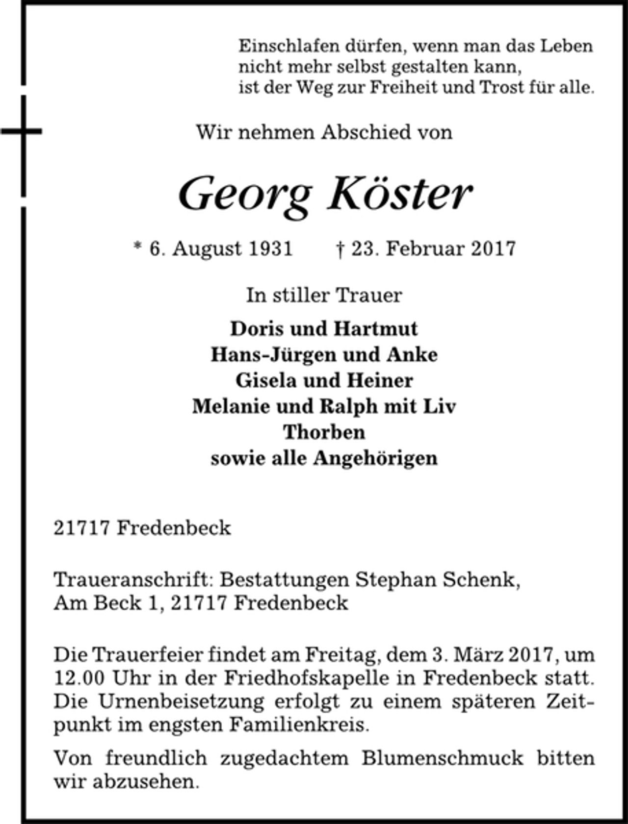 <p>Einschlafen dürfen, wenn man das Leben<br />nicht mehr selbst gestalten kann,<br />ist der Weg zur Freiheit und Trost für alle.<br />Wir nehmen Abschied von<br />Georg Köster<br />* 6. August 1931 † 23. Februar 2017<br />In stiller Trauer<br />Doris und Hartmut<br />Hans-Jürgen und Anke<br />Gisela und Heiner<br />Melanie und Ralph mit Liv<br />Thorben<br />sowie alle Angehörigen<br />21717 Fredenbeck<br />Traueranschrift: Bestattungen Stephan Schenk,<br />Am Beck 1, 21717 Fredenbeck<br />Die Trauerfeier findet am Freitag, dem 3. März 2017, um<br />12.00 Uhr in der Friedhofskapelle in Fredenbeck statt.<br />Die Urnenbeisetzung erfolgt zu einem späteren Zeitpunkt<br />im engsten Familienkreis.<br />Von freundlich zugedachtem Blumenschmuck bitten<br />wir abzusehen.</p>