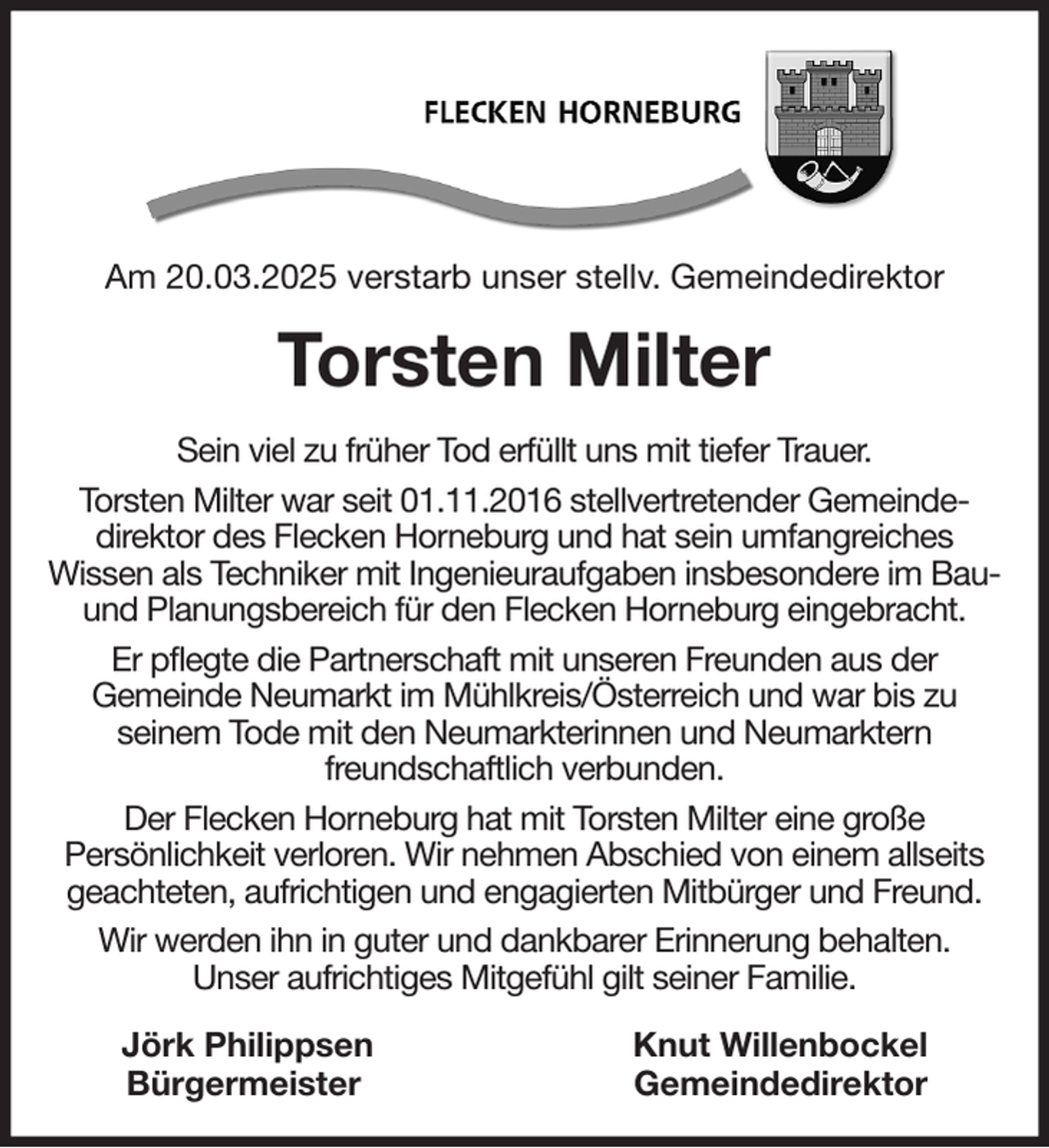 <p>Am 20.03.2025 verstarb unser stellv. Gemeindedirektor<br />Torsten Milter<br />Sein viel zu früher Tod erfüllt uns mit tiefer Trauer.<br />Torsten Milter war seit 01.11.2016 stellvertretender Gemeinde-<br />direktor des Flecken Horneburg und hat sein umfangreiches<br />Wissen als Techniker mit Ingenieuraufgaben insbesondere im Bau- und Planungsbereich für den Flecken Horneburg eingebracht.<br />Er pflegte die Partnerschaft mit unseren Freunden aus der<br />Gemeinde Neumarkt im Mühlkreis/Österreich und war bis zu<br />seinem Tode mit den Neumarkterinnen und Neumarktern<br />freundschaftlich verbunden.<br />Der Flecken Horneburg hat mit Torsten Milter eine große<br />Persönlichkeit verloren. Wir nehmen Abschied von einem allseits geachteten, aufrichtigen und engagierten Mitbürger und Freund.<br />Wir werden ihn in guter und dankbarer Erinnerung behalten.<br />Unser aufrichtiges Mitgefühl gilt seiner Familie.<br />Jörk Philippsen Knut Willenbockel<br />Bürgermeister Gemeindedirektor</p>