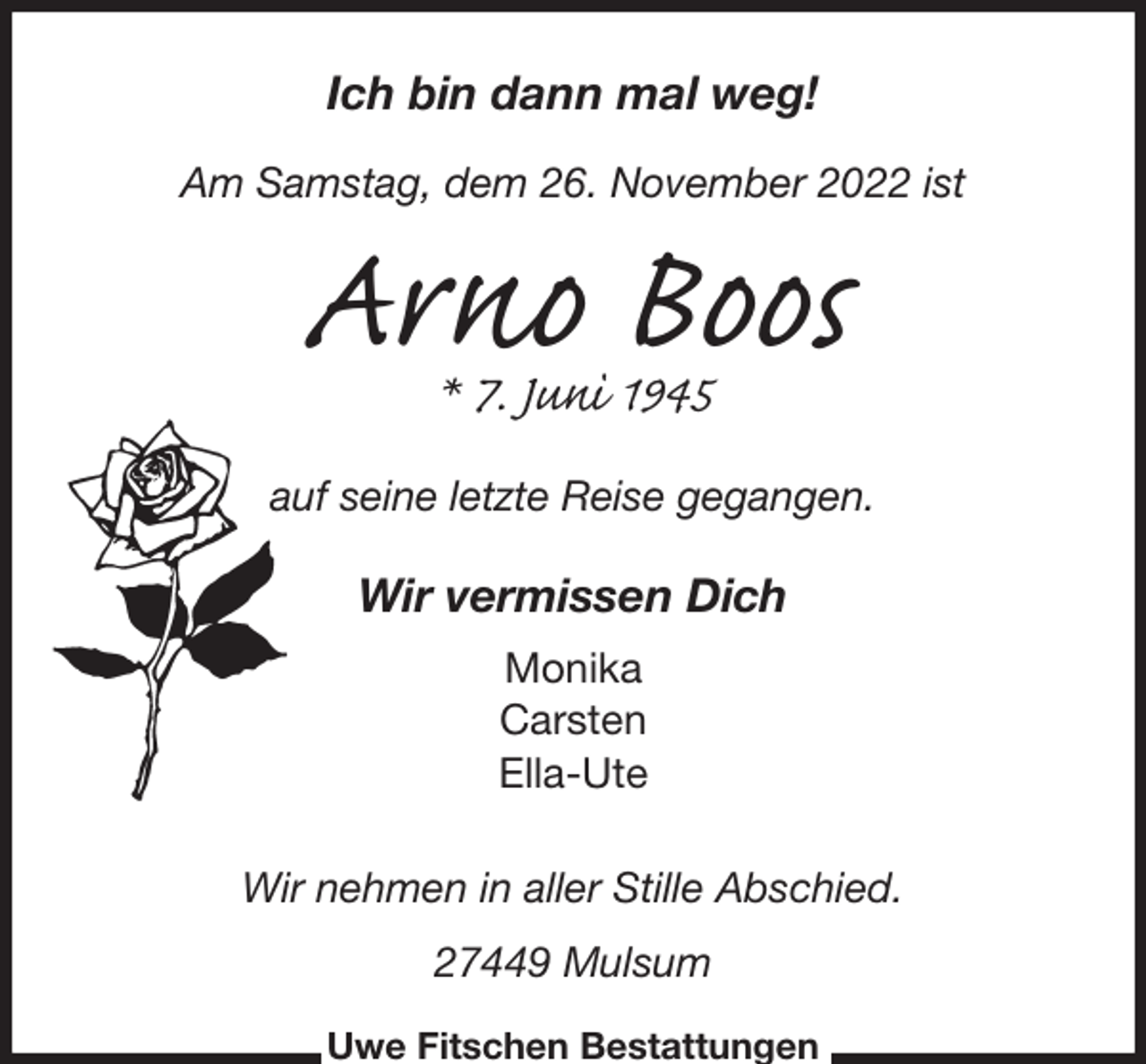 <p>Ich bin dann mal weg!</p><p>Am Samstag, dem 26. November 2022 ist<br />Arno Boos<br />* 7. Juni 1945<br />auf seine letzte Reise gegangen.</p><p>Wir vermissen Dich<br />Monika<br />Carsten<br />Ella-Ute<br />Wir nehmen in aller Stille Abschied.</p><p>27449 Mulsum<br />Uwe Fitschen Bestattungen</p>
