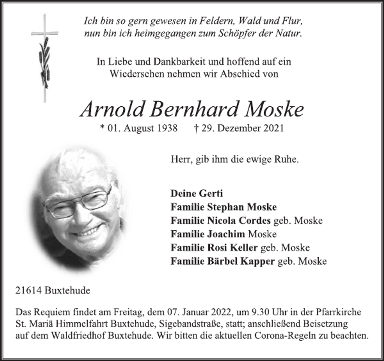 <p>Ich bin so gern gewesen in Feldern, Wald und Flur,<br />nun bin ich heimgegangen zum Schöpfer der Natur.<br />In Liebe und Dankbarkeit und hoffend auf ein Wiedersehen nehmen wir Abschied von<br />Arnold Bernhard Moske<br />* 01. August 1938 † 29. Dezember 2021<br />Herr, gib ihm die ewige Ruhe.<br />Deine Gerti<br />Familie Stephan Moske<br />Familie Nicola Cordes geb. Moske<br />Familie Joachim Moske<br />Familie Rosi Keller geb. Moske<br />Familie Bärbel Kapper geb. Moske<br />21614 Buxtehude<br />Das Requiem findet am Freitag, dem 07. Januar 2022, um 9.30 Uhr in der Pfarrkirche<br />St. Mariä Himmelfahrt Buxtehude, Sigebandstraße, statt; anschließend Beisetzung<br />auf dem Waldfriedhof Buxtehude. Wir bitten die aktuellen Corona-Regeln zu beachten.</p>