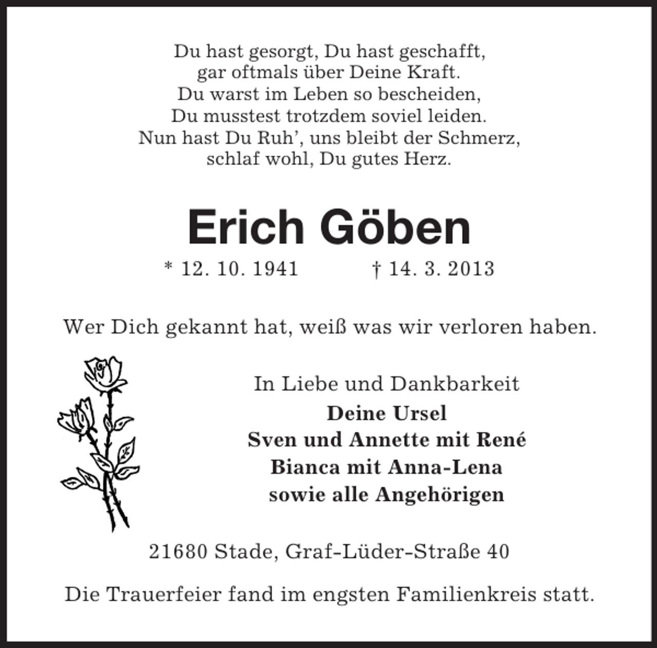 <p>Du hast gesorgt, Du hast geschafft,<br />gar oftmals über Deine Kraft.<br />Du warst im Leben so bescheiden,<br />Du musstest trotzdem soviel leiden.<br />Nun hast Du Ruh’, uns bleibt der Schmerz,<br />schlaf wohl, Du gutes Herz.</p><p>Erich Göben<br />* 12. 10. 1941</p><p>† 14. 3. 2013</p><p>Wer Dich gekannt hat, weiß was wir verloren haben.<br />In Liebe und Dankbarkeit<br />Deine Ursel<br />Sven und Annette mit René<br />Bianca mit Anna-Lena<br />sowie alle Angehörigen<br />21680 Stade, Graf-Lüder-Straße 40<br />Die Trauerfeier fand im engsten Familienkreis statt.</p>