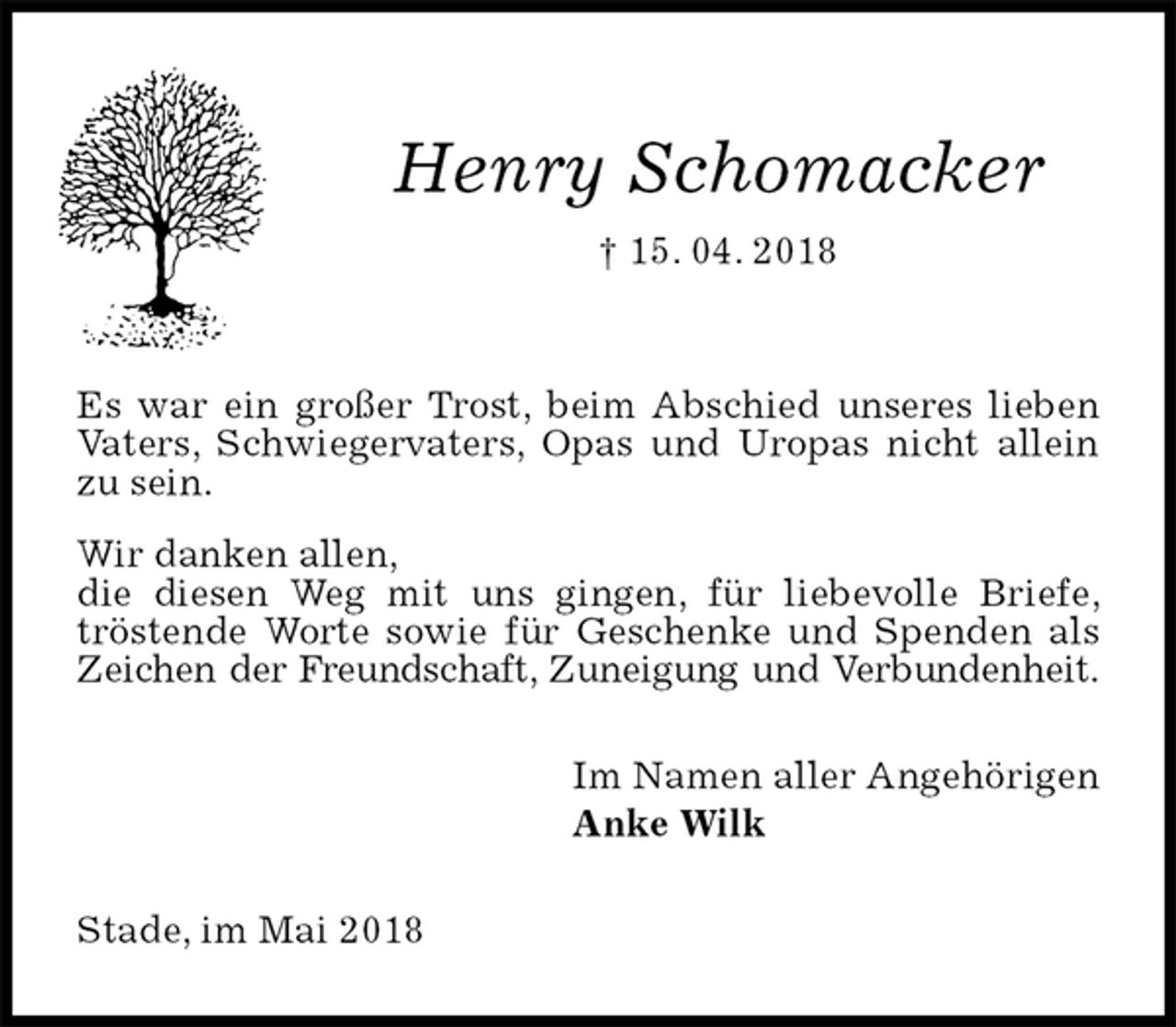 <p>Henry Schomacker<br />† 15. 04. 2018</p><p>Es war ein großer Trost, beim Abschied unseres lieben Vaters, Schwiegervaters, Opas und Uropas nicht allein zu sein.<br />Wir danken allen,<br />die diesen Weg mit uns gingen, für liebevolle Briefe, tröstende Worte sowie für Geschenke und Spenden als Zeichen der Freundschaft, Zuneigung und Verbundenheit.<br />Im Namen aller Angehörigen<br />Anke Wilk<br />Stade, im Mai 2018</p>