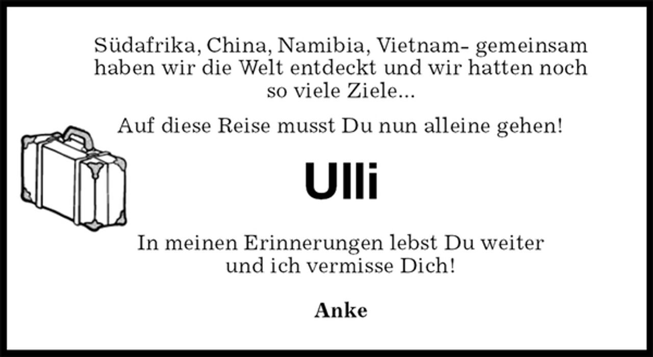 <p>Südafrika, China, Namibia, Vietnam- gemeinsam<br />haben wir die Welt entdeckt und wir hatten noch<br />so viele Ziele...<br />Auf diese Reise musst Du nun alleine gehen!<br />Ulli<br />In meinen Erinnerungen lebst Du weiter<br />und ich vermisse Dich!<br />Anke</p>