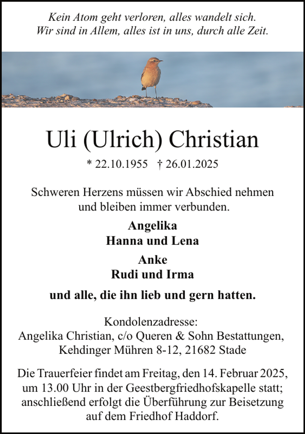 <p>Kein Atom geht verloren, alles wandelt sich.<br />Wir sind in Allem, alles ist in uns, durch alle Zeit.</p><p>Uli (Ulrich) Christian<br />* 22.10.1955 † 26.01.2025</p><p>Schweren Herzens müssen wir Abschied nehmen<br />und bleiben immer verbunden.</p><p>Angelika<br />Hanna und Lena<br />Anke<br />Rudi und Irma<br />und alle, die ihn lieb und gern hatten.<br />Kondolenzadresse:<br />Angelika Christian, c/o Queren &amp; Sohn Bestattungen,<br />Kehdinger Mühren 8-12, 21682 Stade<br />Die Trauerfeier findet am Freitag, den 14. Februar 2025,<br />um 13.00 Uhr in der Geestbergfriedhofskapelle statt;<br />anschließend erfolgt die Überführung zur Beisetzung<br />auf dem Friedhof Haddorf.</p>