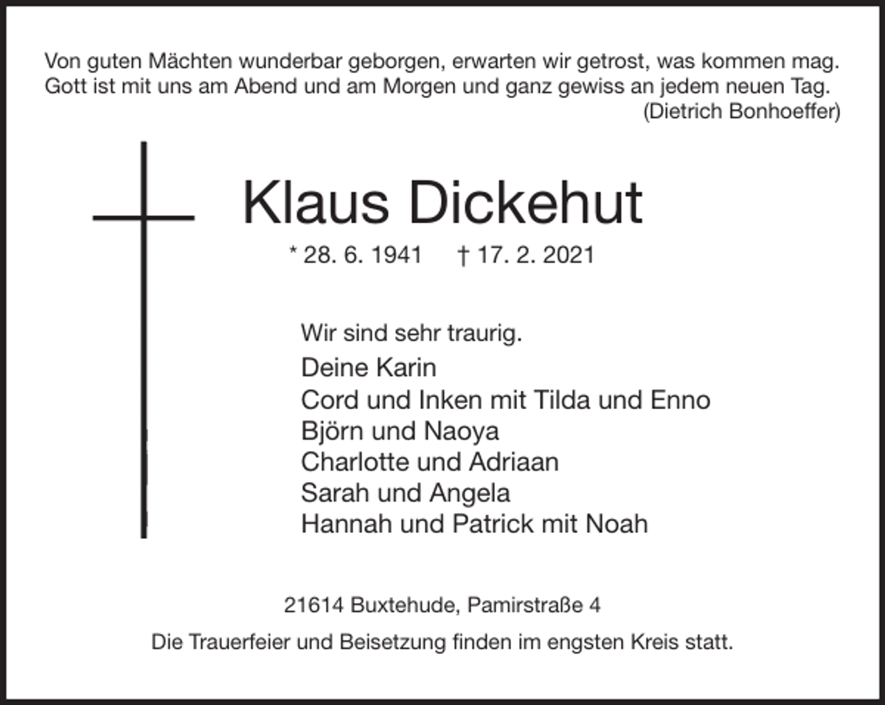 <p>Von guten Mächten wunderbar geborgen, erwarten wir getrost, was kommen mag.<br />Gott ist mit uns am Abend und am Morgen und ganz gewiss an jedem neuen Tag.<br />(Dietrich Bonhoeffer)<br />Klaus Dickehut<br />* 28. 6. 1941 † 17. 2. 2021<br />Wir sind sehr traurig.<br />Deine Karin<br />Cord und Inken mit Tilda und Enno<br />Björn und Naoya<br />Charlotte und Adriaan<br />Sarah und Angela<br />Hannah und Patrick mit Noah<br />21614 Buxtehude, Pamirstraße 4<br />Die Trauerfeier und Beisetzung finden im engsten Kreis statt.</p>