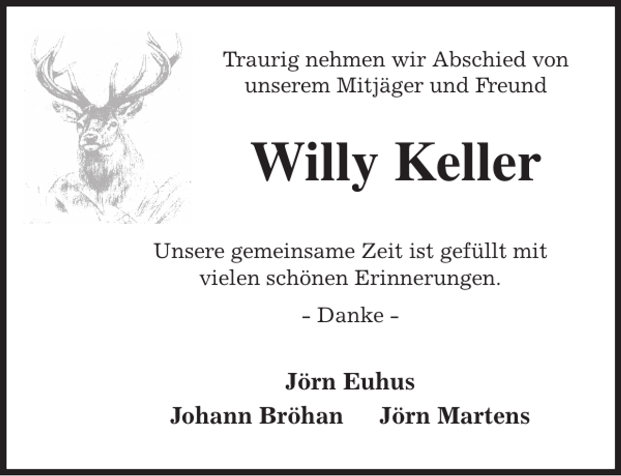 <p>Traurig nehmen wir Abschied von<br />unserem Mitjäger und Freund<br />Willy Keller<br />Unsere gemeinsame Zeit ist gefüllt mit<br />vielen schönen Erinnerungen.<br />- Danke -<br />Jörn Euhus<br />Johann Bröhan Jörn Martens</p>