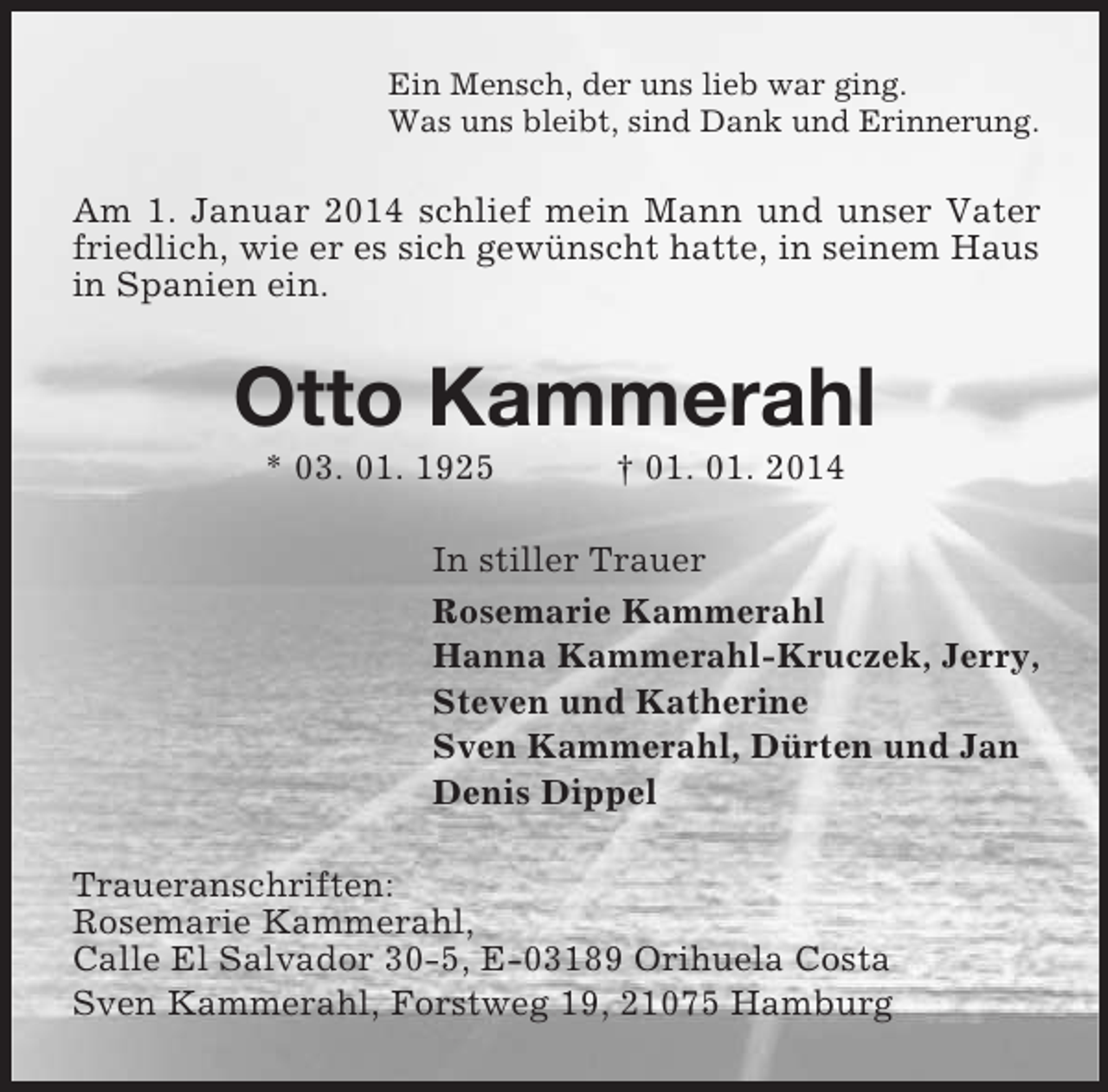 <p>Ein Mensch, der uns lieb war ging.<br />Was uns bleibt, sind Dank und Erinnerung.<br />Am 1. Januar 2014 schlief mein Mann und unser Vater friedlich, wie er es sich gewünscht hatte, in seinem Haus in Spanien ein.<br />Otto Kammerahl<br />* 03. 01. 1925 † 01. 01. 2014<br />In stiller Trauer<br />Rosemarie Kammerahl<br />Hanna Kammerahl-Kruczek, Jerry,<br />Steven und Katherine<br />Sven Kammerahl, Dürten und Jan<br />Denis Dippel<br />Traueranschriften:<br />Rosemarie Kammerahl,<br />Calle El Salvador 30-5, E-03189 Orihuela Costa<br />Sven Kammerahl, Forstweg 19, 21075 Hamburg</p>