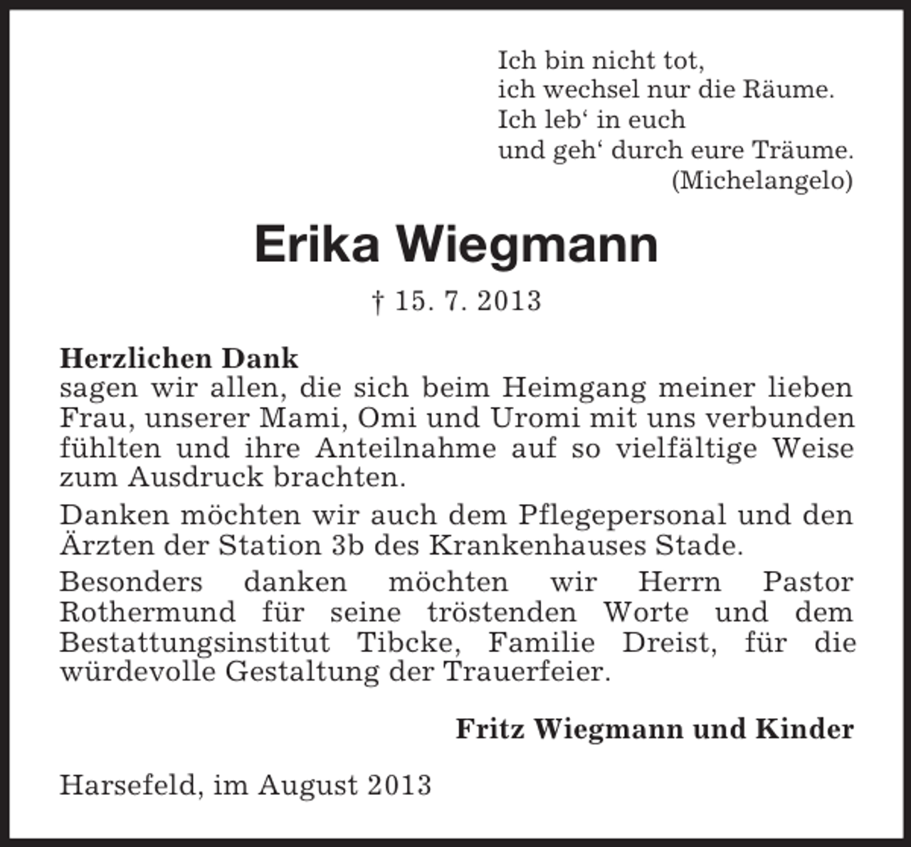 <p>Ich bin nicht tot,<br />ich wechsel nur die Räume.<br />Ich leb‘ in euch<br />und geh‘ durch eure Träume.<br />(Michelangelo)</p><p>Erika Wiegmann<br />† 15. 7. 2013<br />Herzlichen Dank<br />sagen wir allen, die sich beim Heimgang meiner lieben<br />Frau, unserer Mami, Omi und Uromi mit uns verbunden<br />fühlten und ihre Anteilnahme auf so vielfältige Weise<br />zum Ausdruck brachten.<br />Danken möchten wir auch dem Pflegepersonal und den<br />Ärzten der Station 3b des Krankenhauses Stade.<br />Besonders danken möchten wir Herrn Pastor<br />Rothermund für seine tröstenden Worte und dem<br />Bestattungsinstitut Tibcke, Familie Dreist, für die<br />würdevolle Gestaltung der Trauerfeier.<br />Fritz Wiegmann und Kinder<br />Harsefeld, im August 2013</p>