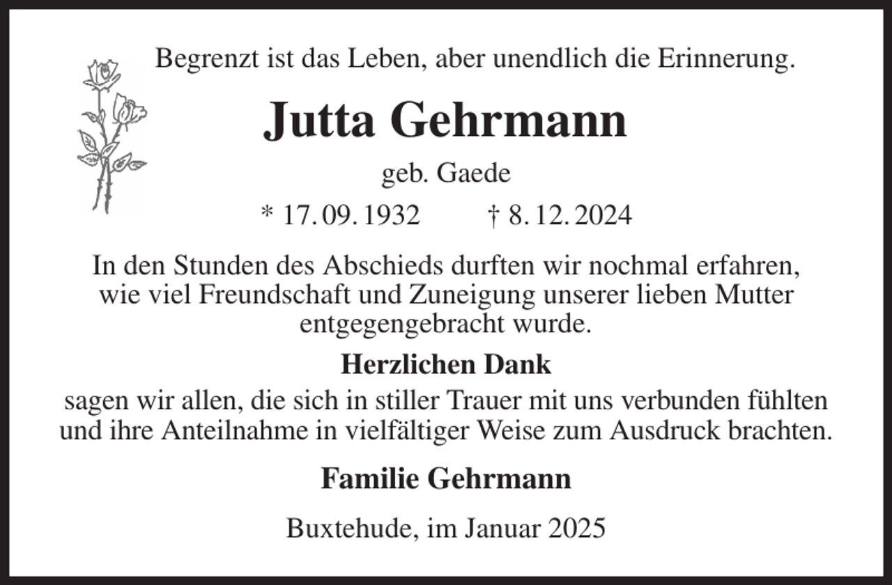 <p>Begrenzt ist das Leben, aber unendlich die Erinnerung.<br />Jutta Gehrmann<br />geb. Gaede<br />* 17. 09. 1932 † 8. 12. 2024<br />In den Stunden des Abschieds durften wir nochmal erfahren,<br />wie viel Freundschaft und Zuneigung unserer lieben Mutter<br />entgegengebracht wurde.<br />Herzlichen Dank<br />sagen wir allen, die sich in stiller Trauer mit uns verbunden fühlten und ihre Anteilnahme in vielfältiger Weise zum Ausdruck brachten.<br />Familie Gehrmann<br />Buxtehude, im Januar 2025</p>