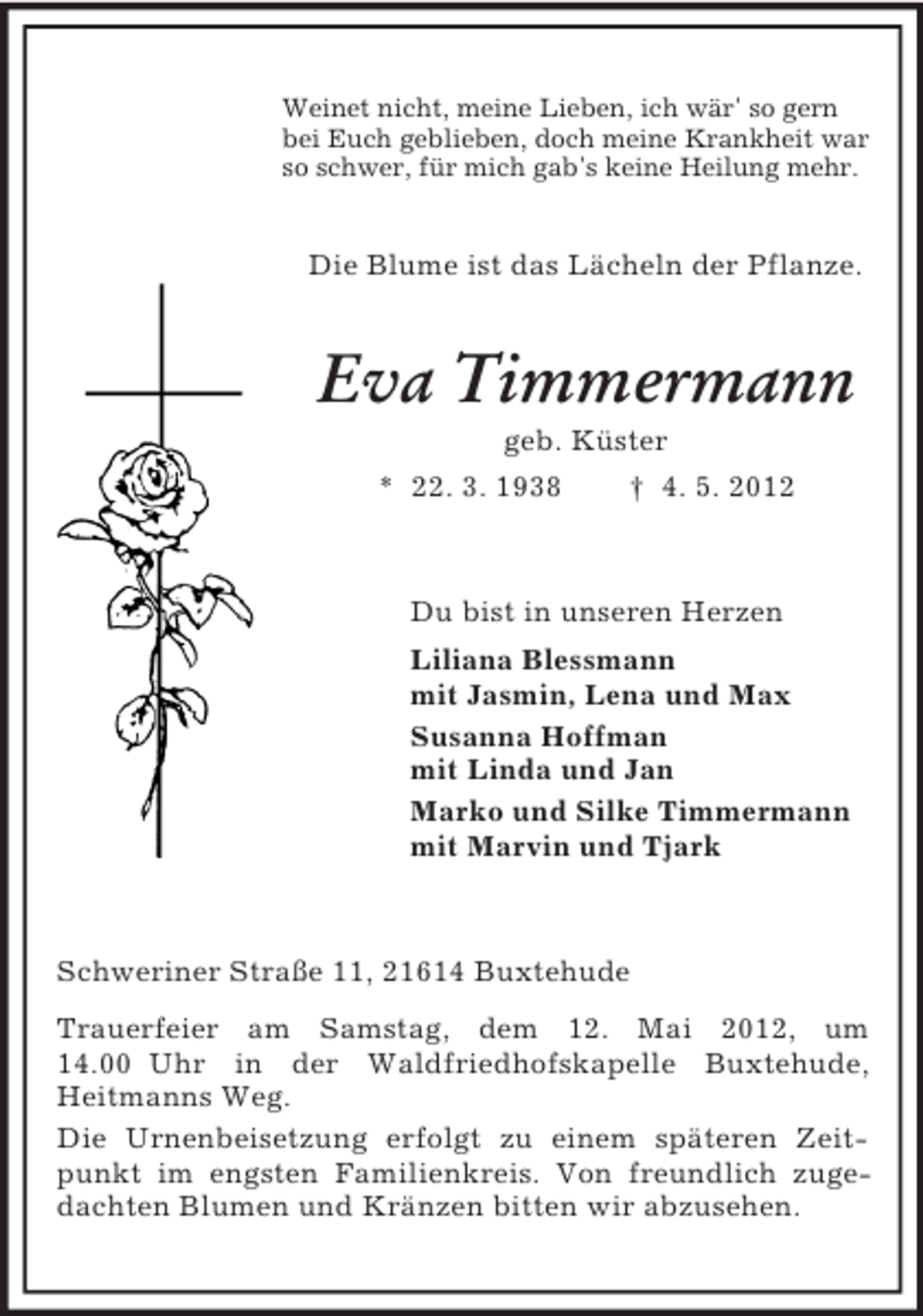 <p>Weinet nicht, meine Lieben, ich wär' so gern<br />bei Euch geblieben, doch meine Krankheit war<br />so schwer, für mich gab's keine Heilung mehr.</p><p>Die Blume ist das Lächeln der Pflanze.</p><p>Eva Timmermann<br />geb. Küster<br />* 22. 3. 1938<br />† 4. 5. 2012</p><p>Du bist in unseren Herzen<br />Liliana Blessmann<br />mit Jasmin, Lena und Max<br />Susanna Hoffman<br />mit Linda und Jan<br />Marko und Silke Timmermann<br />mit Marvin und Tjark</p><p>Schweriner Straße 11, 21614 Buxtehude<br />Trauerfeier am Samstag, dem 12. Mai 2012, um<br />14.00 Uhr in der Waldfriedhofskapelle Buxtehude,<br />Heitmanns Weg.<br />Die Urnenbeisetzung erfolgt zu einem späteren Zeitpunkt im engsten Familienkreis. Von freundlich zugedachten Blumen und Kränzen bitten wir abzusehen.</p>