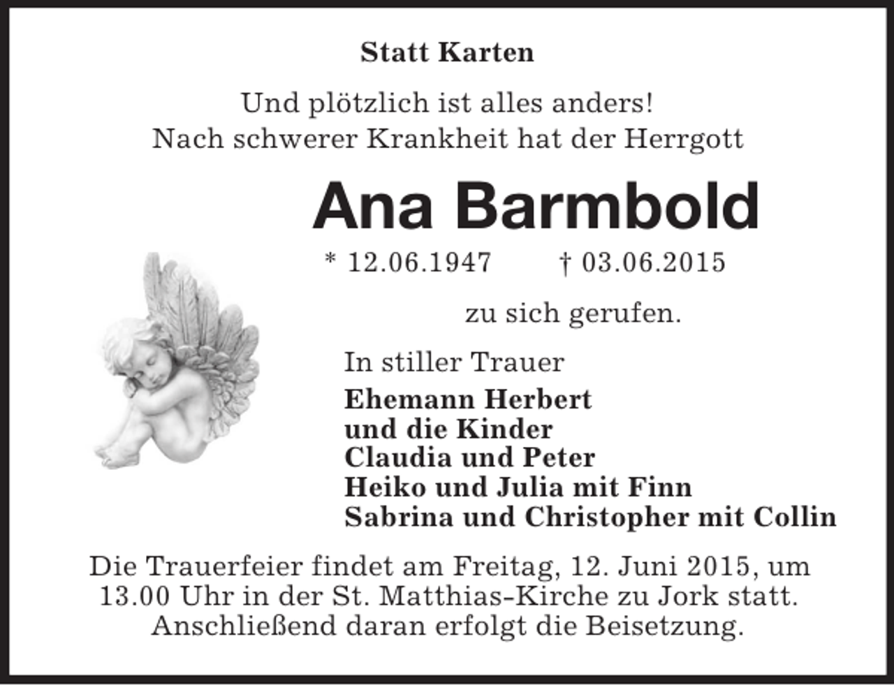 <p>Statt Karten<br />Und plötzlich ist alles anders!<br />Nach schwerer Krankheit hat der Herrgott<br />Ana Barmbold<br />* 12.06.1947 † 03.06.2015<br />zu sich gerufen.<br />In stiller Trauer<br />Ehemann Herbert<br />und die Kinder<br />Claudia und Peter<br />Heiko und Julia mit Finn<br />Sabrina und Christopher mit Collin<br />Die Trauerfeier findet am Freitag, 12. Juni 2015, um<br />13.00 Uhr in der St. Matthias-Kirche zu Jork statt.<br />Anschließend daran erfolgt die Beisetzung.</p>