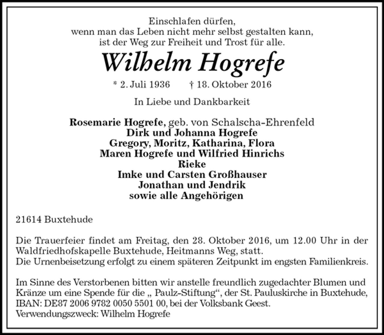 <p>Einschlafen dürfen,<br />wenn man das Leben nicht mehr selbst gestalten kann,<br />ist der Weg zur Freiheit und Trost für alle.<br />Wilhelm Hogrefe<br />* 2. Juli 1936 † 18. Oktober 2016<br />In Liebe und Dankbarkeit</p><p>Rosemarie Hogrefe, geb. von Schalscha-Ehrenfeld<br />Dirk und Johanna Hogrefe<br />Gregory, Moritz, Katharina, Flora<br />Maren Hogrefe und Wilfried Hinrichs<br />Rieke<br />Imke und Carsten Großhauser<br />Jonathan und Jendrik<br />sowie alle Angehörigen<br />21614 Buxtehude<br />Die Trauerfeier findet am Freitag, den 28. Oktober 2016, um 12.00 Uhr in der<br />Waldfriedhofskapelle Buxtehude, Heitmanns Weg, statt.<br />Die Urnenbeisetzung erfolgt zu einem späteren Zeitpunkt im engsten Familienkreis.</p><p>Im Sinne des Verstorbenen bitten wir anstelle freundlich zugedachter Blumen und Kränze um eine Spende für die „ Paulz-Stiftung“, der St. Pauluskirche in Buxtehude,<br />IBAN: DE87 2006 9782 0050 5501 00, bei der Volksbank Geest.<br />Verwendungszweck: Wilhelm Hogrefe</p>