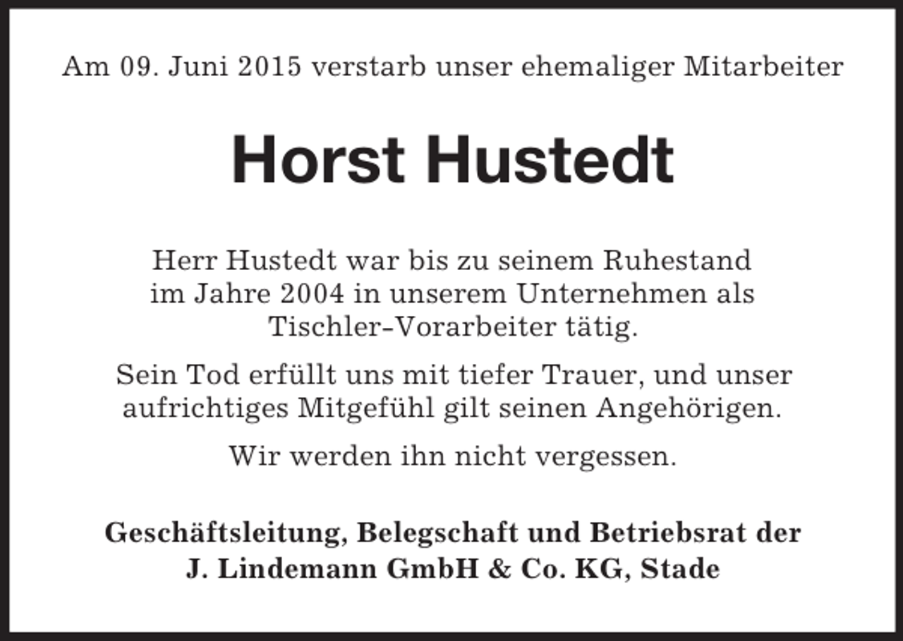 <p>Am 09. Juni 2015 verstarb unser ehemaliger Mitarbeiter<br />Horst Hustedt<br />Herr Hustedt war bis zu seinem Ruhestand<br />im Jahre 2004 in unserem Unternehmen als<br />Tischler-Vorarbeiter tätig.<br />Sein Tod erfüllt uns mit tiefer Trauer, und unser<br />aufrichtiges Mitgefühl gilt seinen Angehörigen.<br />Wir werden ihn nicht vergessen.<br />Geschäftsleitung, Belegschaft und Betriebsrat der<br />J. Lindemann GmbH</p>