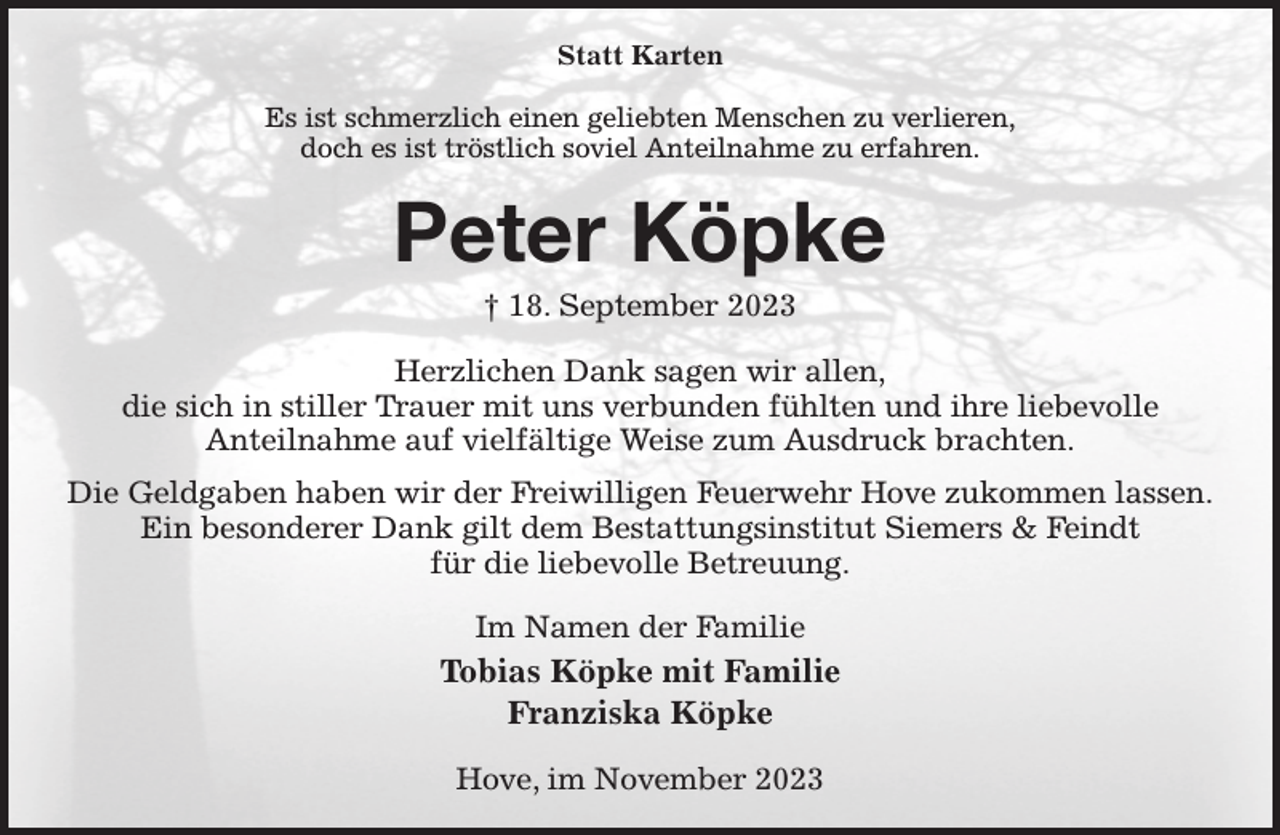 <p>Statt Karten<br />Es ist schmerzlich einen geliebten Menschen zu verlieren,<br />doch es ist tröstlich soviel Anteilnahme zu erfahren.<br />Peter Köpke<br />† 18. September 2023<br />Herzlichen Dank sagen wir allen,<br />die sich in stiller Trauer mit uns verbunden fühlten und ihre liebevolle<br />Anteilnahme auf vielfältige Weise zum Ausdruck brachten.<br />Die Geldgaben haben wir der Freiwilligen Feuerwehr Hove zukommen lassen.<br />Ein besonderer Dank gilt dem Bestattungsinstitut Siemers &amp; Feindt<br />für die liebevolle Betreuung.<br />Im Namen der Familie<br />Tobias Köpke mit Familie<br />Franziska Köpke<br />Hove, im November 2023</p>