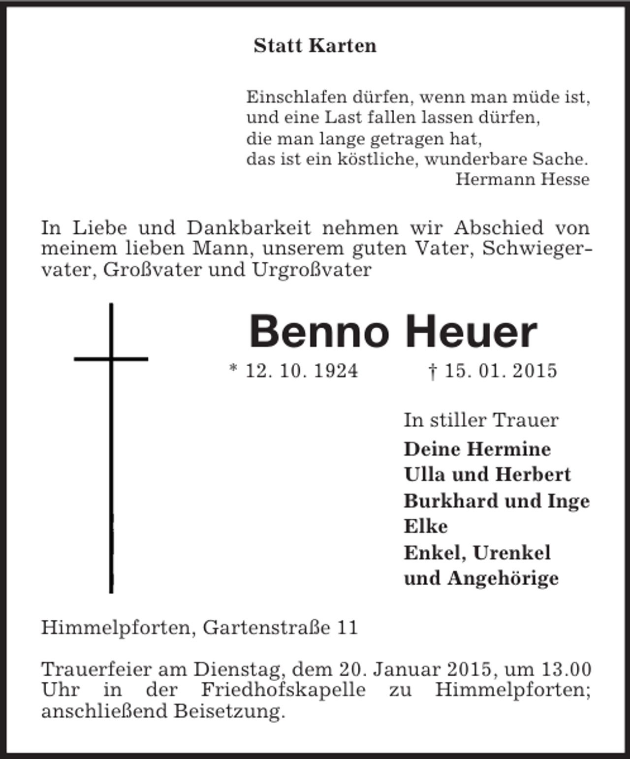 <p>Statt Karten<br />Einschlafen dürfen, wenn man müde ist,<br />und eine Last fallen lassen dürfen,<br />die man lange getragen hat,<br />das ist ein köstliche, wunderbare Sache.<br />Hermann Hesse<br />In Liebe und Dankbarkeit nehmen wir Abschied von meinem lieben Mann, unserem guten Vater, Schwiegervater, Großvater und Urgroßvater<br />Benno Heuer<br />* 12. 10. 1924 † 15. 01. 2015<br />In stiller Trauer<br />Deine Hermine<br />Ulla und Herbert<br />Burkhard und Inge<br />Elke<br />Enkel, Urenkel<br />und Angehörige<br />Himmelpforten, Gartenstraße 11</p><p>Trauerfeier am Dienstag, dem 20. Januar 2015, um 13.00 Uhr in der Friedhofskapelle zu Himmelpforten;<br />anschließend Beisetzung.</p>