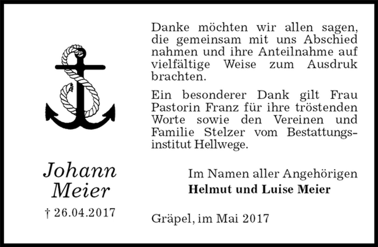 <p>Danke möchten wir allen sagen, die gemeinsam mit uns Abschied nahmen und ihre Anteilnahme auf vielfältige Weise zum Ausdruk brachten.<br />Ein besonderer Dank gilt Frau Pastorin Franz für ihre tröstenden Worte sowie den Vereinen und<br />Familie Stelzer vom Bestattungs-<br />institut Hellwege.<br />Im Namen aller Angehörigen<br />Helmut und Luise Meier<br />Gräpel, im Mai 2017<br />Johann<br />Meier<br />† 26.04.2017</p>