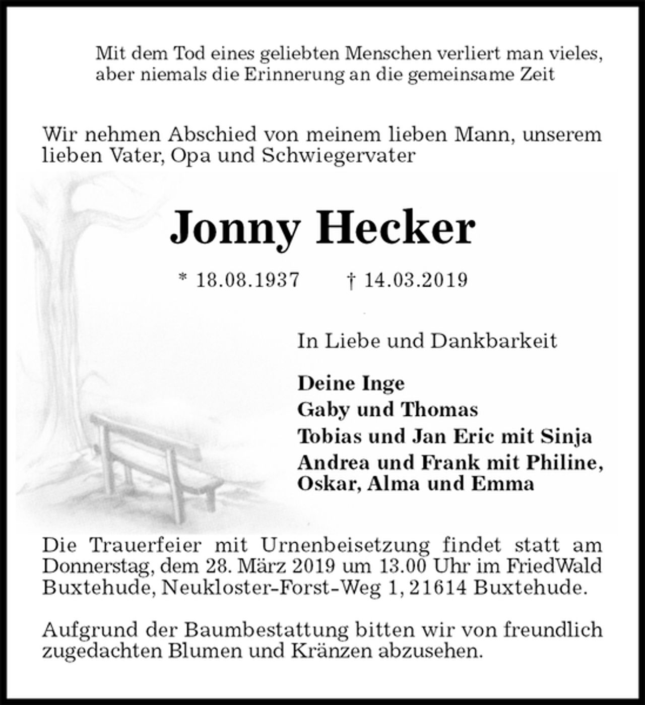 <p>Mit dem Tod eines geliebten Menschen verliert man vieles,<br />aber niemals die Erinnerung an die gemeinsame Zeit<br />Wir nehmen Abschied von meinem lieben Mann, unserem lieben Vater, Opa und Schwiegervater<br />Jonny Hecker<br />* 18.08.1937 † 14.03.2019<br />In Liebe und Dankbarkeit</p><p>Deine Inge<br />Gaby und Thomas<br />Tobias und Jan Eric mit Sinja<br />Andrea und Frank mit Philine,<br />Oskar, Alma und Emma<br />Die Trauerfeier mit Urnenbeisetzung findet statt am Donnerstag, dem 28. März 2019 um 13.00 Uhr im FriedWald Buxtehude, Neukloster-Forst-Weg 1, 21614 Buxtehude.</p><p>Aufgrund der Baumbestattung bitten wir von freundlich zugedachten Blumen und Kränzen abzusehen.</p>