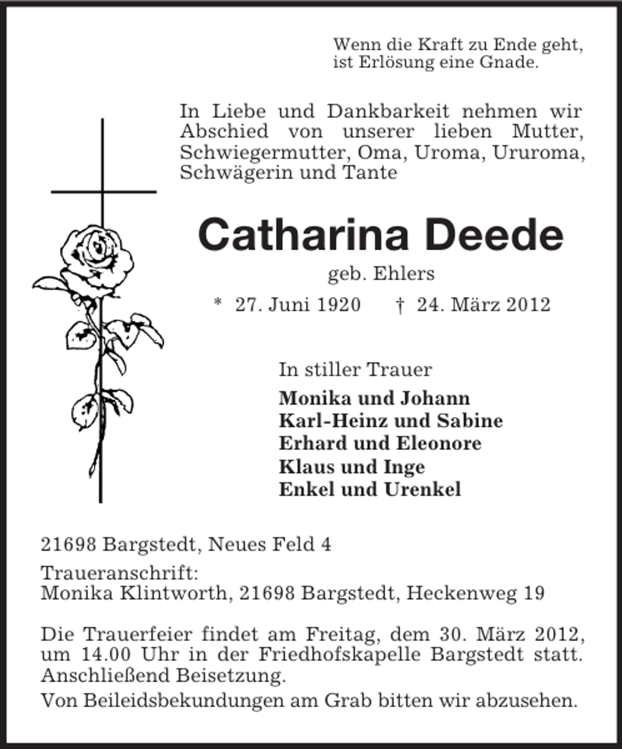 <p>Wenn die Kraft zu Ende geht,<br />ist Erlösung eine Gnade.<br />In Liebe und Dankbarkeit nehmen wir Abschied von unserer lieben Mutter, Schwiegermutter, Oma, Uroma, Ururoma, Schwägerin und Tante<br />Catharina Deede<br />geb. Ehlers<br />* 27. Juni 1920 † 24. März 2012<br />In stiller Trauer<br />Monika und Johann<br />Karl-Heinz und Sabine<br />Erhard und Eleonore<br />Klaus und Inge<br />Enkel und Urenkel<br />21698 Bargstedt, Neues Feld 4<br />Traueranschrift:<br />Monika Klintworth, 21698 Bargstedt, Heckenweg 19</p><p>Die Trauerfeier findet am Freitag, dem 30. März 2012, um 14.00 Uhr in der Friedhofskapelle Bargstedt statt. Anschließend Beisetzung.<br />Von Beileidsbekundungen am Grab bitten wir abzusehen.</p>