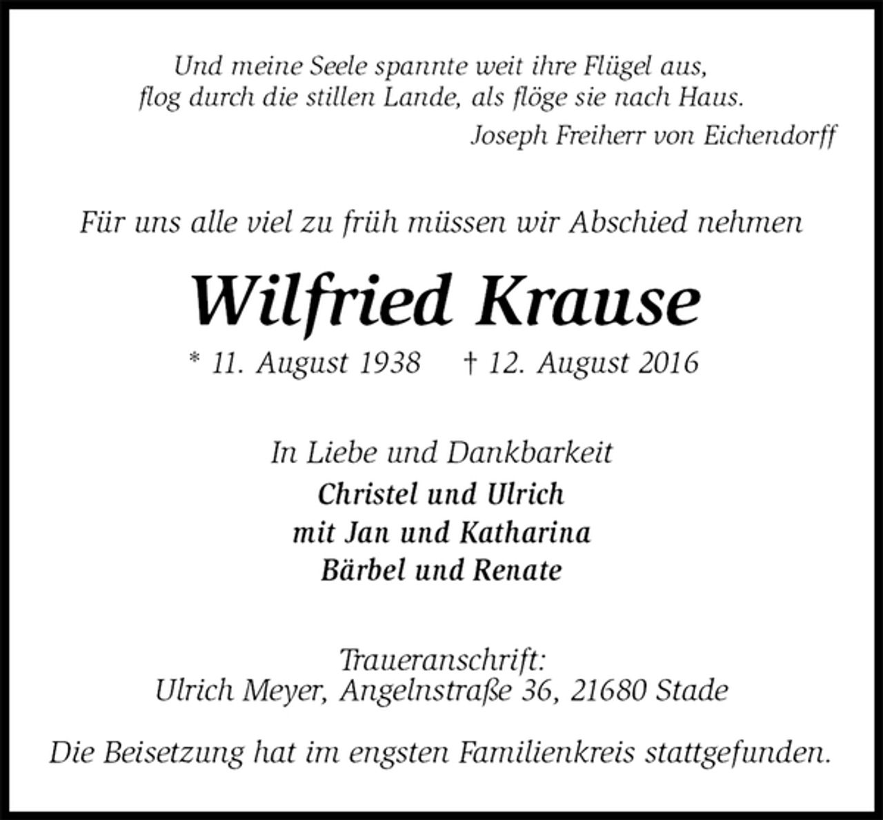 <p>Und meine Seele spannte weit ihre Flügel aus,<br />flog durch die stillen Lande, als flöge sie nach Haus.<br />Joseph Freiherr von Eichendorff<br />Für uns alle viel zu früh müssen wir Abschied nehmen<br />Wilfried Krause<br />* 11. August 1938 † 12. August 2016<br />In Liebe und Dankbarkeit<br />Christel und Ulrich<br />mit Jan und Katharina<br />Bärbel und Renate<br />Traueranschrift:<br />Ulrich Meyer, Angelnstraße 36, 21680 Stade</p><p>Die Beisetzung hat im engsten Familienkreis stattgefunden.</p>