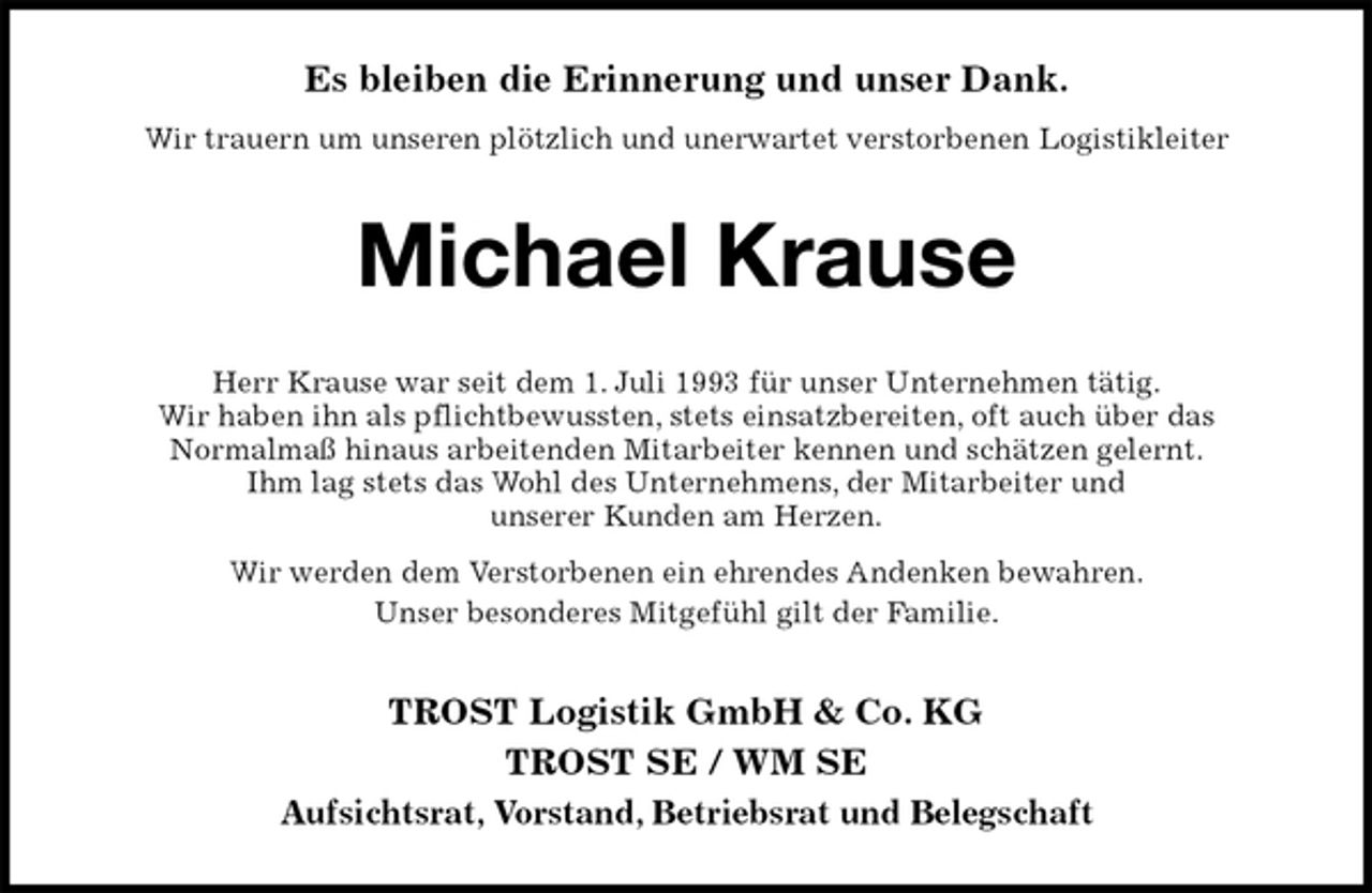 <p>Es bleiben die Erinnerung und unser Dank.<br />Wir trauern um unseren plötzlich und unerwartet verstorbenen Logistikleiter<br />Michael Krause<br />Herr Krause war seit dem 1. Juli 1993 für unser Unternehmen tätig.<br />Wir haben ihn als pflichtbewussten, stets einsatzbereiten, oft auch über das<br />Normalmaß hinaus arbeitenden Mitarbeiter kennen und schätzen gelernt.<br />Ihm lag stets das Wohl des Unternehmens, der Mitarbeiter und<br />unserer Kunden am Herzen.<br />Wir werden dem Verstorbenen ein ehrendes Andenken bewahren.<br />Unser besonderes Mitgefühl gilt der Familie.<br />TROST Logistik GmbH &amp; Co. KG<br />TROST SE / WM SE<br />Aufsichtsrat, Vorstand, Betriebsrat und Belegschaft</p>