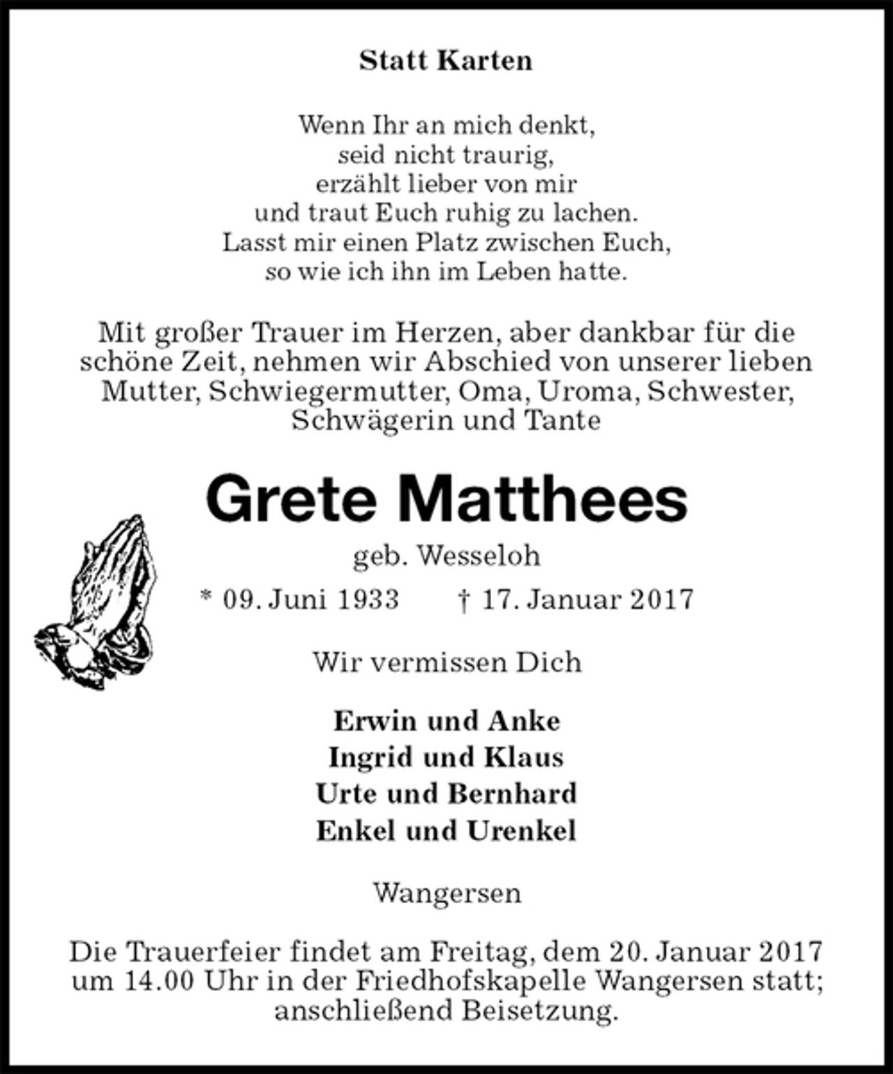<p>Statt Karten<br />Wenn Ihr an mich denkt,<br />seid nicht traurig,<br />erzählt lieber von mir<br />und traut Euch ruhig zu lachen.<br />Lasst mir einen Platz zwischen Euch,<br />so wie ich ihn im Leben hatte.<br />Mit großer Trauer im Herzen, aber dankbar für die schöne Zeit, nehmen wir Abschied von unserer lieben Mutter, Schwiegermutter, Oma, Uroma, Schwester, Schwägerin und Tante<br />Grete Matthees<br />geb. Wesseloh<br />* 09. Juni 1933 † 17. Januar 2017<br />Wir vermissen Dich</p><p>Erwin und Anke<br />Ingrid und Klaus<br />Urte und Bernhard<br />Enkel und Urenkel<br />Wangersen</p><p>Die Trauerfeier findet am Freitag, dem 20. Januar 2017 um 14.00 Uhr in der Friedhofskapelle Wangersen statt; anschließend Beisetzung.</p>