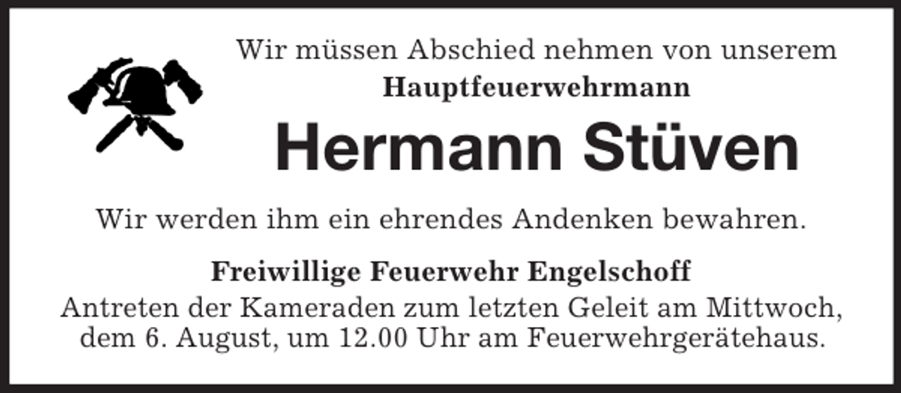 <p>Wir müssen Abschied nehmen von unserem<br />Hauptfeuerwehrmann<br />Hermann Stüven<br />Wir werden ihm ein ehrendes Andenken bewahren.<br />Freiwillige Feuerwehr Engelschoff<br />Antreten der Kameraden zum letzten Geleit am Mittwoch, dem 6. August, um 12.00 Uhr am Feuerwehrgerätehaus.</p>