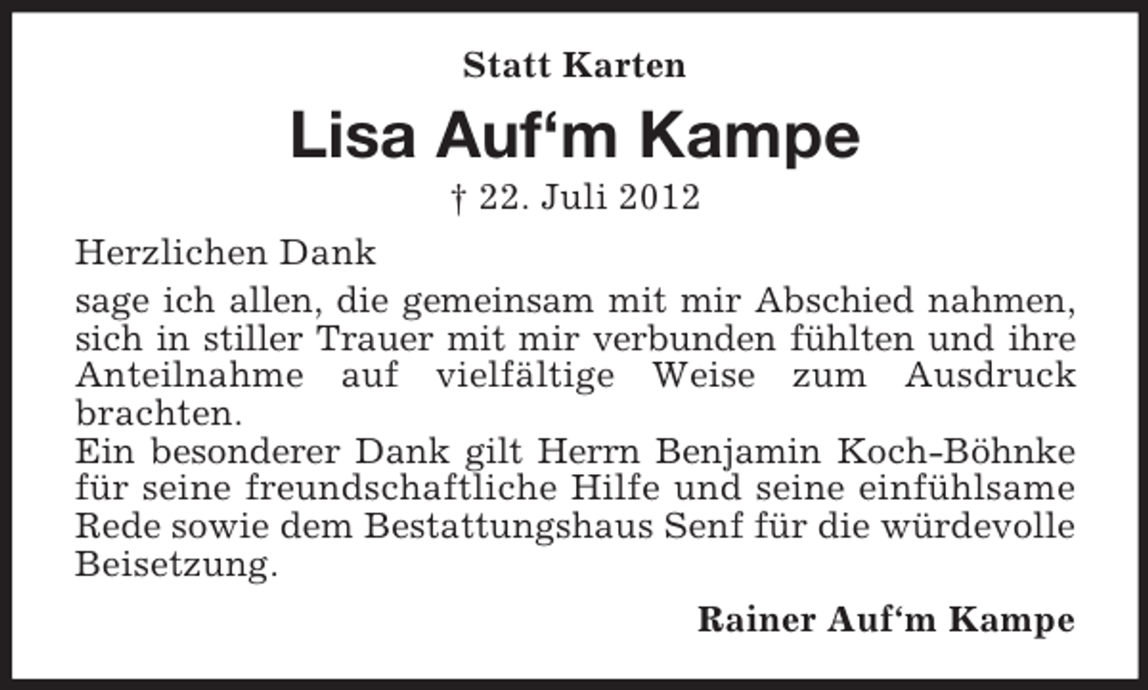 <p>Statt Karten</p><p>Lisa Auf‘m Kampe<br />† 22. Juli 2012<br />Herzlichen Dank<br />sage ich allen, die gemeinsam mit mir Abschied nahmen,<br />sich in stiller Trauer mit mir verbunden fühlten und ihre<br />Anteilnahme auf vielfältige Weise zum Ausdruck<br />brachten.<br />Ein besonderer Dank gilt Herrn Benjamin Koch-Böhnke<br />für seine freundschaftliche Hilfe und seine einfühlsame<br />Rede sowie dem Bestattungshaus Senf für die würdevolle<br />Beisetzung.<br />Rainer Auf‘m Kampe</p>