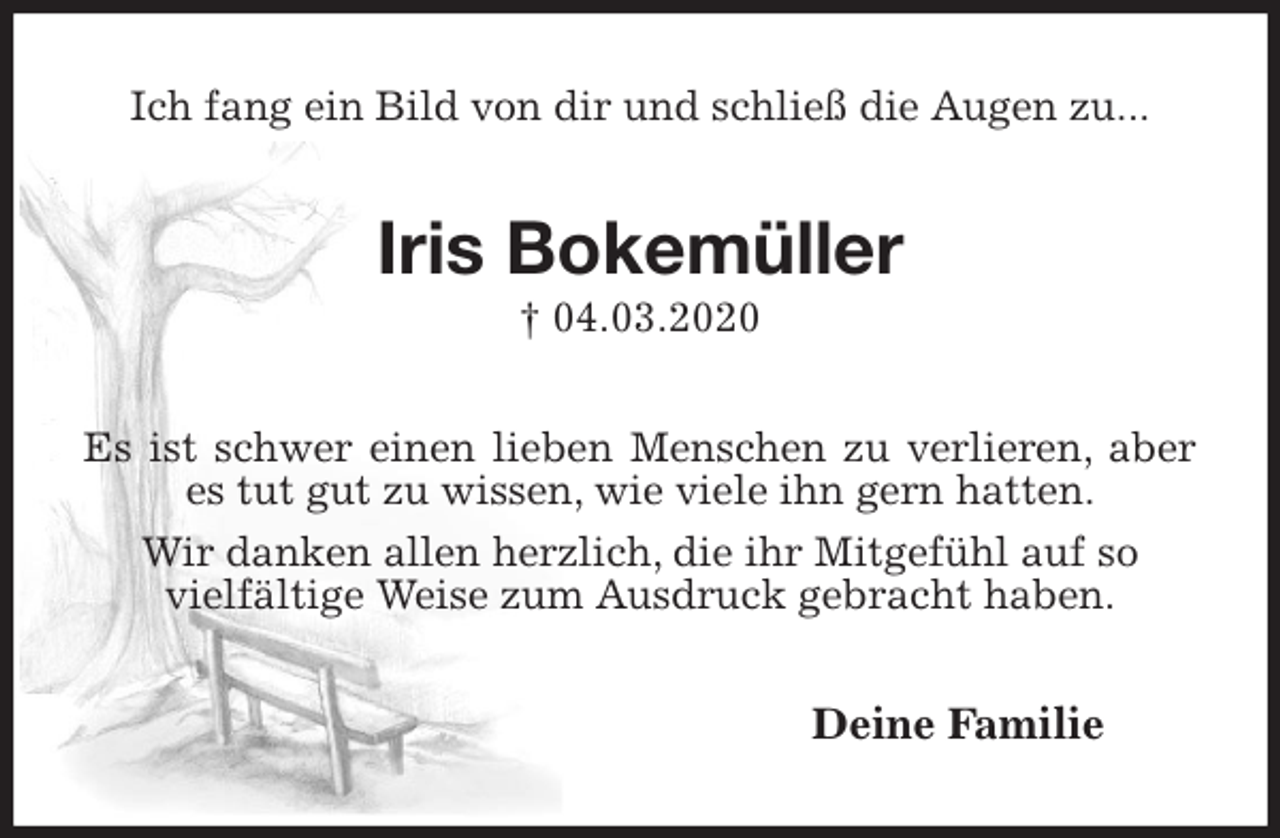 <p>Ich fang ein Bild von dir und schließ die Augen zu...<br />Iris Bokemüller<br />† 04.03.2020<br />Es ist schwer einen lieben Menschen zu verlieren, aber es tut gut zu wissen, wie viele ihn gern hatten.<br />Wir danken allen herzlich, die ihr Mitgefühl auf so<br />vielfältige Weise zum Ausdruck gebracht haben.<br />Deine Familie</p>