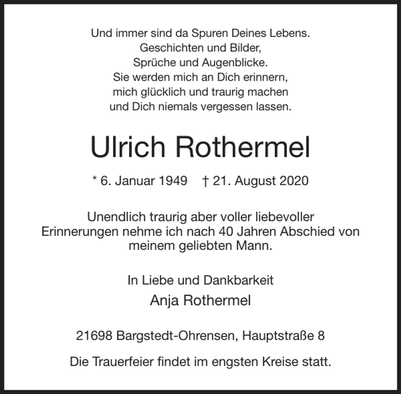 <p>Und immer sind da Spuren Deines Lebens.<br />Geschichten und Bilder,<br />Sprüche und Augenblicke.<br />Sie werden mich an Dich erinnern,<br />mich glücklich und traurig machen<br />und Dich niemals vergessen lassen.<br />Ulrich Rothermel<br />* 6. Januar 1949 † 21. August 2020<br />Unendlich traurig aber voller liebevoller<br />Erinnerungen nehme ich nach 40 Jahren Abschied von<br />meinem geliebten Mann.<br />In Liebe und Dankbarkeit<br />Anja Rothermel<br />21698 Bargstedt-Ohrensen, Hauptstraße 8</p>
<p>Die Trauerfeier findet im engsten Kreise statt.</p>