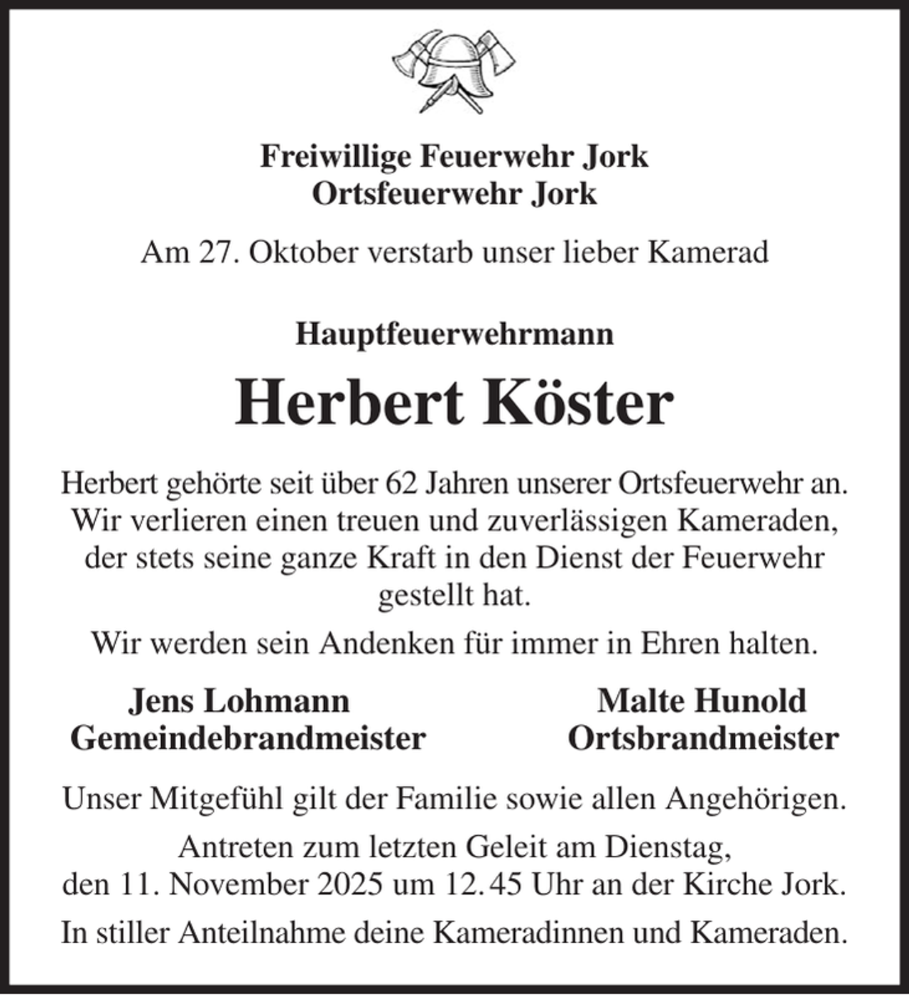 <p>Freiwillige Feuerwehr Jork<br />Ortsfeuerwehr Jork<br />Am 27. Oktober verstarb unser lieber Kamerad<br />Hauptfeuerwehrmann<br />Herbert Köster<br />Herbert gehörte seit über 62 Jahren unserer Ortsfeuerwehr an.<br />Wir verlieren einen treuen und zuverlässigen Kameraden,<br />der stets seine ganze Kraft in den Dienst der Feuerwehr gestellt hat.<br />Wir werden sein Andenken für immer in Ehren halten.<br />Jens Lohmann Malte Hunold<br />Gemeindebrandmeister Ortsbrandmeister<br />Unser Mitgefühl gilt der Familie sowie allen Angehörigen.<br />Antreten zum letzten Geleit am Dienstag,<br />den 11. November 2025 um 12. 45 Uhr an der Kirche Jork.<br />In stiller Anteilnahme deine Kameradinnen und Kameraden.</p>