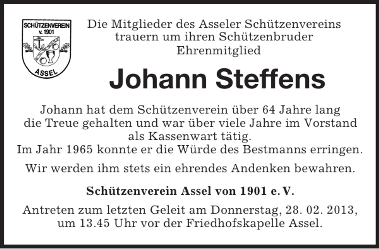<p>Die Mitglieder des Asseler Schützenvereins<br />trauern um ihren Schützenbruder<br />Ehrenmitglied<br />Johann Steffens<br />Johann hat dem Schützenverein über 64 Jahre lang<br />die Treue gehalten und war über viele Jahre im Vorstand<br />als Kassenwart tätig.<br />Im Jahr 1965 konnte er die Würde des Bestmanns erringen.<br />Wir werden ihm stets ein ehrendes Andenken bewahren.<br />Schützenverein Assel von 1901 e. V.<br />Antreten zum letzten Geleit am Donnerstag, 28. 02. 2013,<br />um 13.45 Uhr vor der Friedhofskapelle Assel.</p>