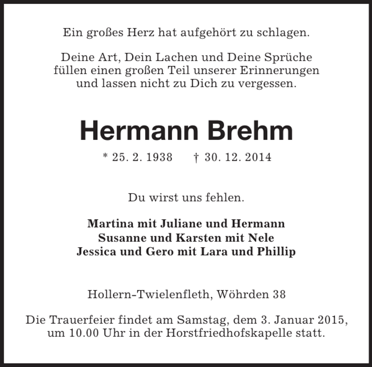 <p>Ein großes Herz hat aufgehört zu schlagen.<br />Deine Art, Dein Lachen und Deine Sprüche<br />füllen einen großen Teil unserer Erinnerungen<br />und lassen nicht zu Dich zu vergessen.<br />Hermann Brehm<br />* 25. 2. 1938 † 30. 12. 2014<br />Du wirst uns fehlen.<br />Martina mit Juliane und Hermann<br />Susanne und Karsten mit Nele<br />Jessica und Gero mit Lara und Phillip<br />Hollern-Twielenfleth, Wöhrden 38</p><p>Die Trauerfeier findet am Samstag, dem 3. Januar 2015,<br />um 10.00 Uhr in der Horstfriedhofskapelle statt.</p>
