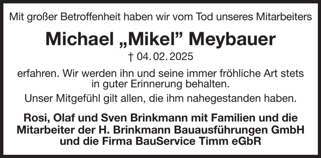 <p>Mit großer Betroffenheit haben wir vom Tod unseres Mitarbeiters<br />Michael „Mikel” Meybauer<br />† 04. 02. 2025<br />erfahren. Wir werden ihn und seine immer fröhliche Art stets<br />in guter Erinnerung behalten.<br />Unser Mitgefühl gilt allen, die ihm nahegestanden haben.<br />Rosi, Olaf und Sven Brinkmann mit Familien und die<br />Mitarbeiter der H. Brinkmann Bauausführungen GmbH<br />und die Firma BauService Timm eGbR</p>
