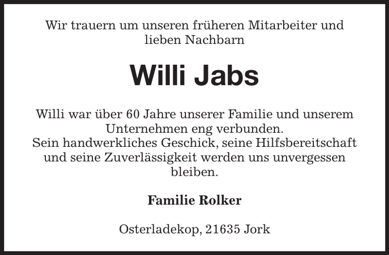 <p>Wir trauern um unseren früheren Mitarbeiter und<br />lieben Nachbarn<br />Willi Jabs<br />Willi war über 60 Jahre unserer Familie und unserem Unternehmen eng verbunden.<br />Sein handwerkliches Geschick, seine Hilfsbereitschaft und seine Zuverlässigkeit werden uns unvergessen<br />bleiben.<br />Familie Rolker<br />Osterladekop, 21635 Jork</p>