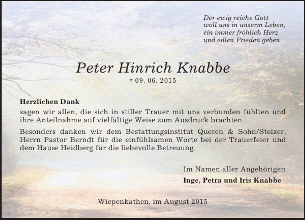 <p>Der ewig reiche Gott<br />woll uns in unserm Leben,<br />ein immer fröhlich Herz<br />und edlen Frieden geben.<br />Peter Hinrich Knabbe<br />† 09. 06. 2015<br />Herzlichen Dank<br />sagen wir allen, die sich in stiller Trauer mit uns verbunden fühlten und<br />ihre Anteilnahme auf vielfältige Weise zum Ausdruck brachten.<br />Besonders danken wir dem Bestattungsinstitut Queren</p>