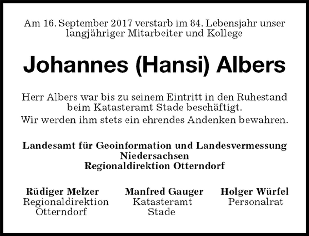 <p>Am 16. September 2017 verstarb im 84. Lebensjahr unser langjähriger Mitarbeiter und Kollege<br />Johannes (Hansi) Albers<br />Herr Albers war bis zu seinem Eintritt in den Ruhestand beim Katasteramt Stade beschäftigt.<br />Wir werden ihm stets ein ehrendes Andenken bewahren.<br />Landesamt für Geoinformation und Landesvermessung<br />Niedersachsen<br />Regionaldirektion Otterndorf<br />Rüdiger Melzer Manfred Gauger Holger Würfel<br />Regionaldirektion Katasteramt Personalrat<br />Otterndorf Stade</p>