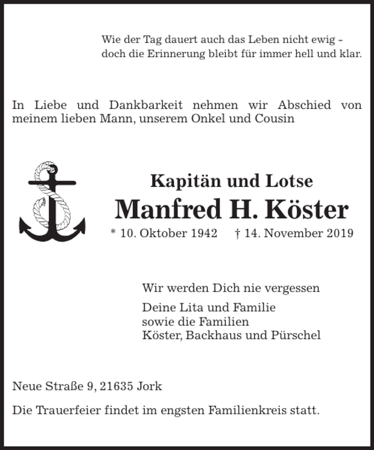 <p>Wie der Tag dauert auch das Leben nicht ewig -<br />doch die Erinnerung bleibt für immer hell und klar.<br />In Liebe und Dankbarkeit nehmen wir Abschied von<br />meinem lieben Mann, unserem Onkel und Cousin<br />Kapitän und Lotse<br />Manfred H. Köster<br />* 10. Oktober 1942 † 14. November 2019<br />Wir werden Dich nie vergessen<br />Deine Lita und Familie<br />sowie die Familien<br />Köster, Backhaus und Pürschel<br />Neue Straße 9, 21635 Jork</p><p>Die Trauerfeier findet im engsten Familienkreis statt.</p>
