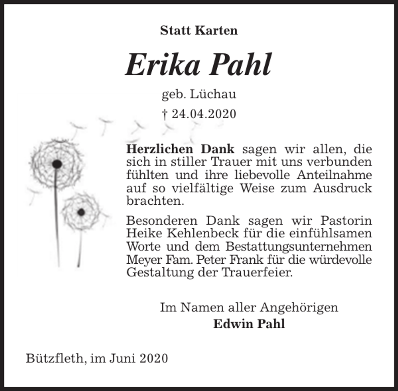 <p>Statt Karten<br />Erika Pahl<br />geb. Lüchau<br />† 24.04.2020<br />Herzlichen Dank sagen wir allen, die sich in stiller Trauer mit uns verbunden fühlten und ihre liebevolle Anteilnahme auf so vielfältige Weise zum Ausdruck brachten.<br />Besonderen Dank sagen wir Pastorin Heike Kehlenbeck für die einfühlsamen Worte und dem Bestattungsunternehmen Meyer Fam. Peter Frank für die würdevolle Gestaltung der Trauerfeier.<br />Im Namen aller Angehörigen<br />Edwin Pahl<br />Bützfleth, im Juni 2020</p>