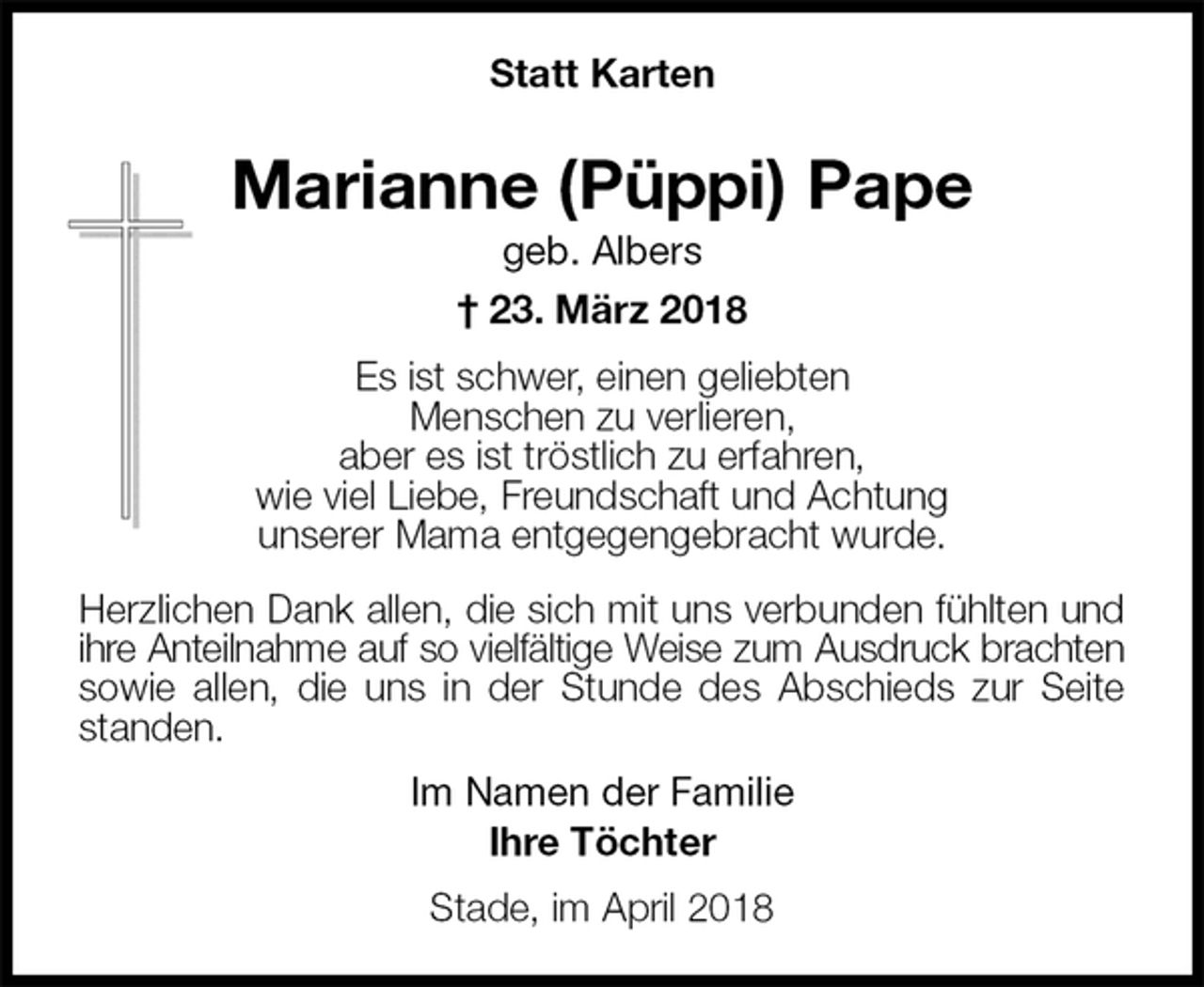 <p>Statt Karten</p><p>Marianne (Püppi) Pape<br />geb. Albers<br />† 23. März 2018<br />Es ist schwer, einen geliebten<br />Menschen zu verlieren,<br />aber es ist tröstlich zu erfahren,<br />wie viel Liebe, Freundschaft und Achtung<br />unserer Mama entgegengebracht wurde.<br />Herzlichen Dank allen, die sich mit uns verbunden fühlten und ihre Anteilnahme auf so vielfältige Weise zum Ausdruck brachten sowie allen, die uns in der Stunde des Abschieds zur Seite standen.<br />Im Namen der Familie<br />Ihre Töchter<br />Stade, im April 2018</p>